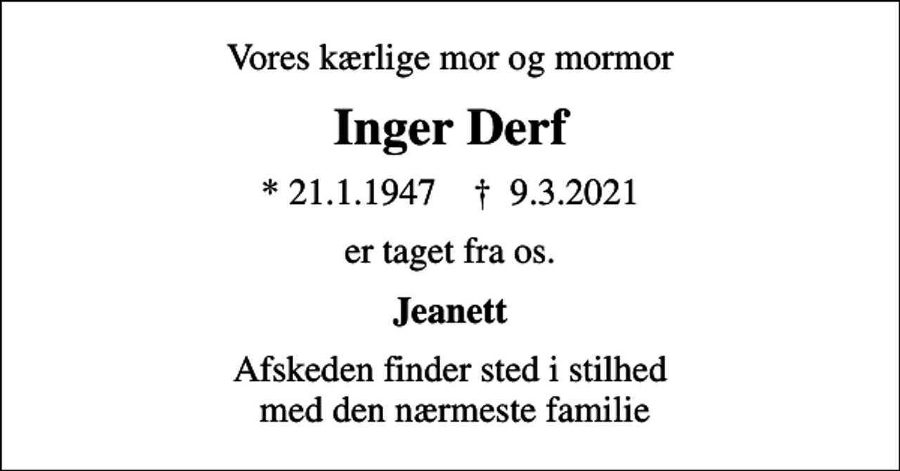 <p>Vores kærlige mor og mormor<br />Inger Derf<br />* 21.1.1947 ✝ 9.3.2021<br />er taget fra os.<br />Jeanett<br />Afskeden finder sted i stilhed med den nærmeste familie</p>