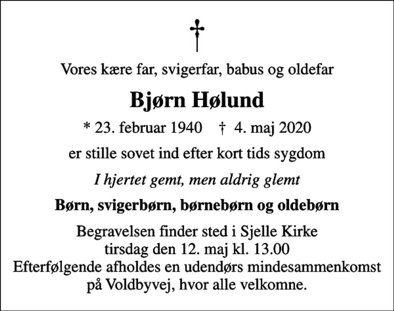 <p>Vores kære far, svigerfar, babus og oldefar<br />Bjørn Hølund<br />* 23. februar 1940 ✝ 4. maj 2020<br />er stille sovet ind efter kort tids sygdom<br />I hjertet gemt, men aldrig glemt<br />Børn, svigerbørn, børnebørn og oldebørn<br />Begravelsen finder sted i Sjelle Kirke tirsdag den 12. maj kl. 13.00 Efterfølgende afholdes en udendørs mindesammenkomst på Voldbyvej, hvor alle velkomne.</p>