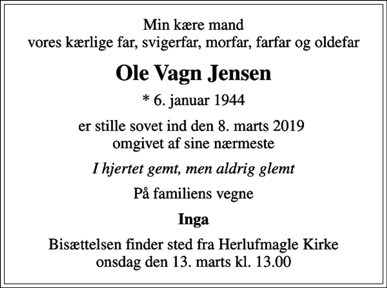<p>Min kære mand vores kærlige far, svigerfar, morfar, farfar og oldefar<br />Ole Vagn Jensen<br />* 6. januar 1944<br />er stille sovet ind den 8. marts 2019 omgivet af sine nærmeste<br />I hjertet gemt, men aldrig glemt<br />På familiens vegne<br />Inga<br />Bisættelsen finder sted fra Herlufmagle Kirke onsdag den 13. marts kl. 13.00</p>