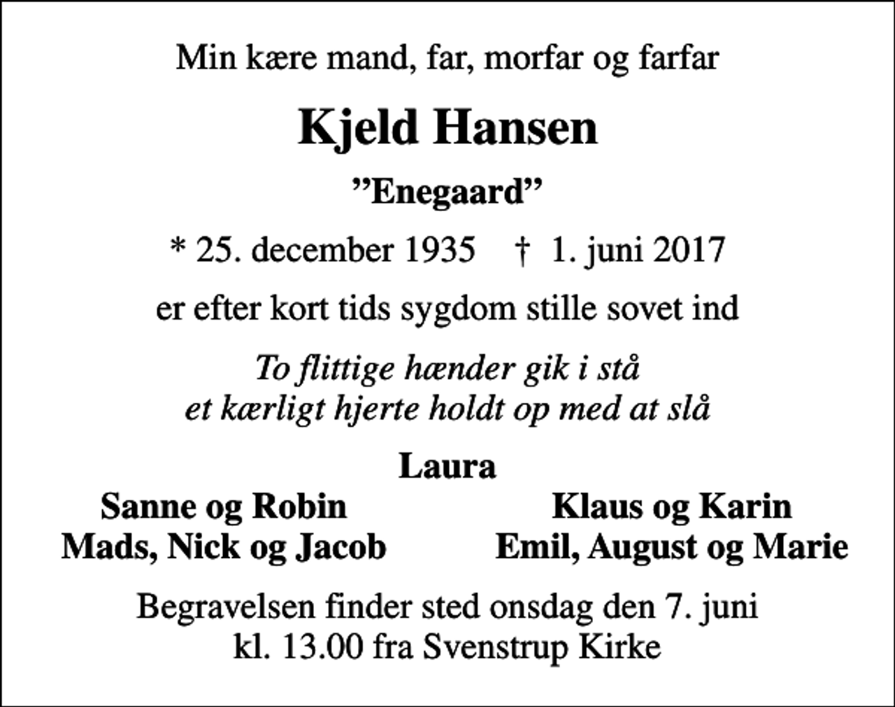 <p>Min kære mand, far, morfar og farfar<br />Kjeld Hansen<br />Enegaard<br />* 25. december 1935 ✝ 1. juni 2017<br />er efter kort tids sygdom stille sovet ind<br />To flittige hænder gik i stå et kærligt hjerte holdt op med at slå<br />Laura<br />Sanne og Robin<br />Klaus og Karin<br />Mads, Nick og Jacob<br />Emil, August og Marie<br />Begravelsen finder sted onsdag den 7. juni kl. 13.00 fra Svenstrup Kirke</p>