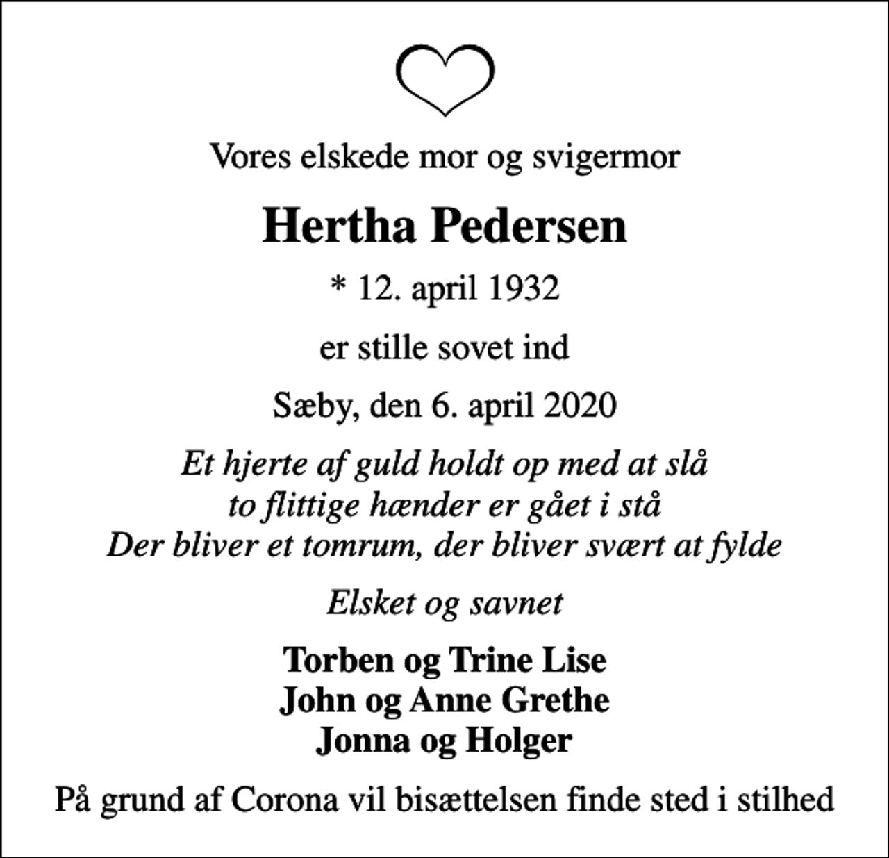 <p>Vores elskede mor og svigermor<br />Hertha Pedersen<br />* 12. april 1932<br />er stille sovet ind<br />Sæby, den 6. april 2020<br />Et hjerte af guld holdt op med at slå to flittige hænder er gået i stå Der bliver et tomrum, der bliver svært at fylde<br />Elsket og savnet<br />Torben og Trine Lise John og Anne Grethe Jonna og Holger<br />På grund af Corona vil bisættelsen finde sted i stilhed</p>