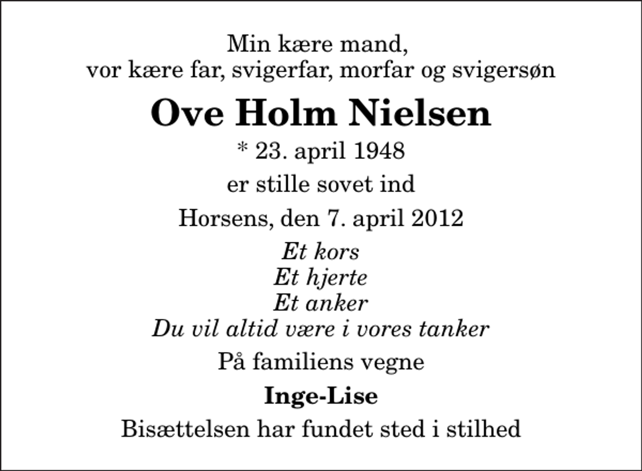 <p>Min kære mand, vor kære far, svigerfar, morfar og svigersøn<br />Ove Holm Nielsen<br />* 23. april 1948<br />er stille sovet ind<br />Horsens, den 7. april 2012<br />Et kors Et hjerte Et anker Du vil altid være i vores tanker<br />På familiens vegne<br />Inge-Lise<br />Bisættelsen har fundet sted i stilhed</p>