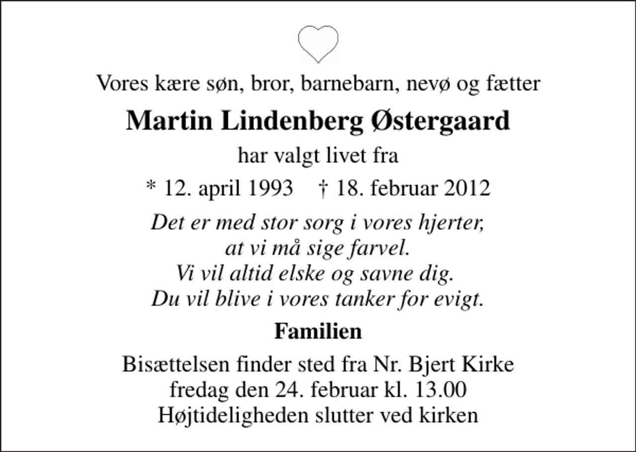 <p>Vores kære søn, bror, barnebarn, nevø og fætter<br />Martin Lindenberg Østergaard<br />har valgt livet fra<br />* 12. april 1993 ✝ 18. februar 2012<br />Det er med stor sorg i vores hjerter, at vi må sige farvel. Vi vil altid elske og savne dig. Du vil blive i vores tanker for evigt.<br />Familien<br />Bisættelsen finder sted fra Nr. Bjert Kirke fredag den 24. februar kl. 13.00 Højtideligheden slutter ved kirken</p>
