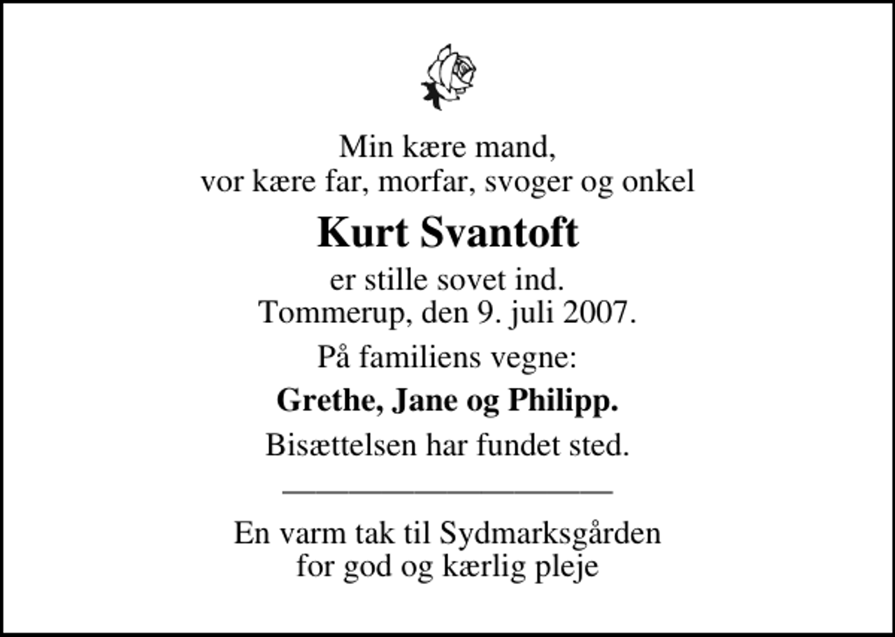 <p>Min kære mand, vor kære far, morfar, svoger og onkel<br />Kurt Svantoft<br />er stille sovet ind. Tommerup, den 9. juli 2007.<br />På familiens vegne:<br />Grethe, Jane og Philipp.<br />Bisættelsen har fundet sted.<br />En varm tak til Sydmarksgården for god og kærlig pleje</p>