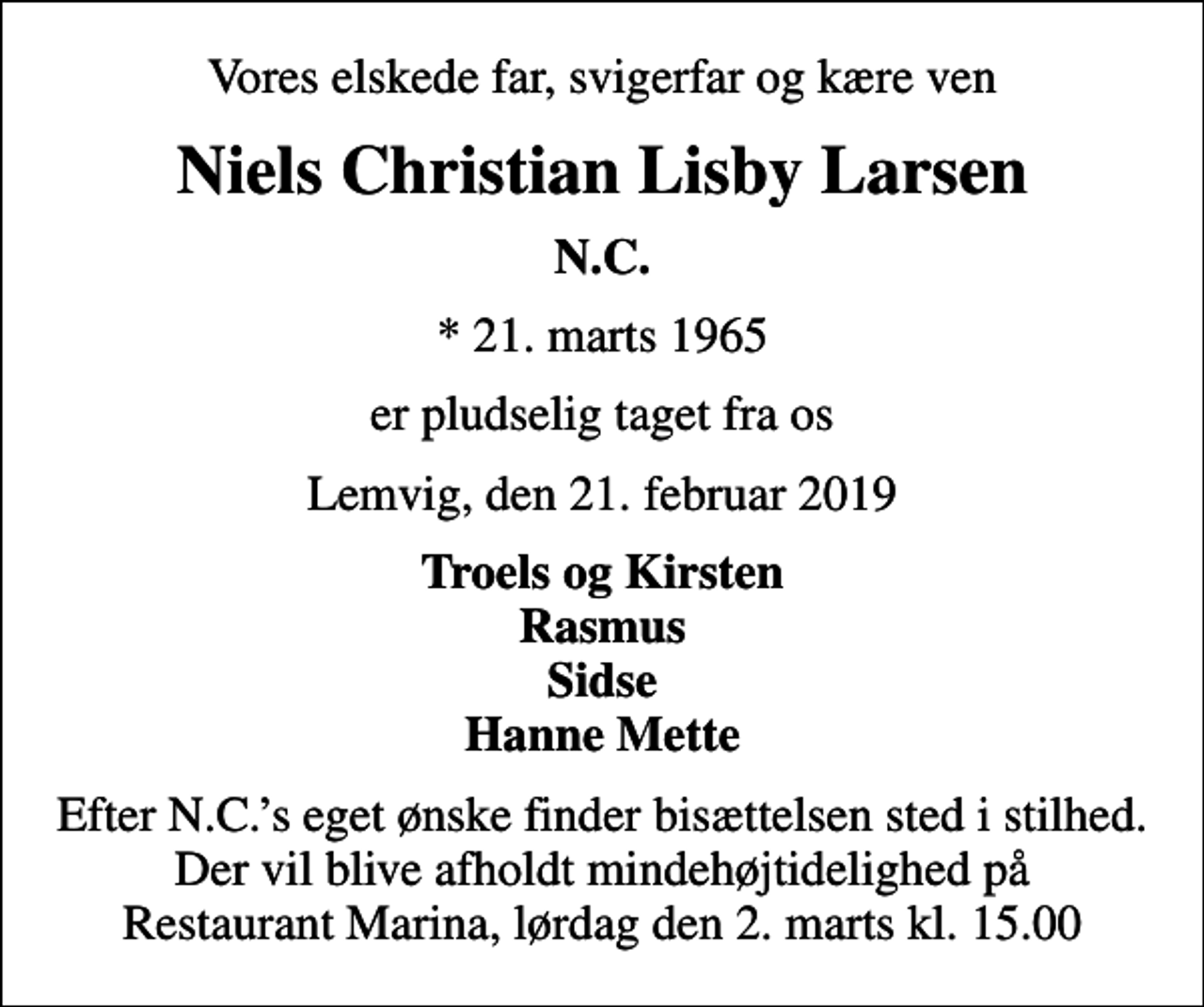 <p>Vores elskede far, svigerfar og kære ven<br />Niels Christian Lisby Larsen<br />N.C.<br />* 21. marts 1965<br />er pludselig taget fra os<br />Lemvig, den 21. februar 2019<br />Troels og Kirsten Rasmus Sidse Hanne Mette<br />Efter N.C.s eget ønske finder bisættelsen sted i stilhed. Der vil blive afholdt mindehøjtidelighed på Restaurant Marina, lørdag den 2. marts kl. 15.00</p>