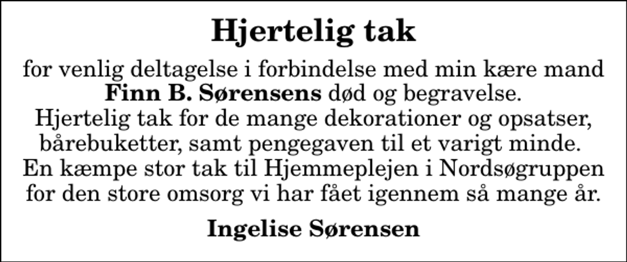 <p>Hjertelig tak<br />for venlig deltagelse i forbindelse med min kære mand <em>Finn B. Sørensens</em> død og begravelse. Hjertelig tak for de mange dekorationer og opsatser, bårebuketter, samt pengegaven til et varigt minde. En kæmpe stor tak til Hjemmeplejen i Nordsøgruppen for den store omsorg vi har fået igennem så mange år.<br />Ingelise Sørensen</p>