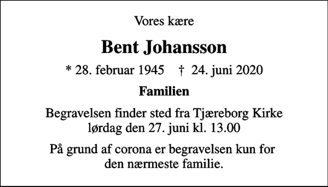 <p>Vores kære<br />Bent Johansson<br />* 28. februar 1945 ✝ 24. juni 2020<br />Familien<br />Begravelsen finder sted fra Tjæreborg Kirke lørdag den 27. juni kl. 13.00<br />På grund af corona er begravelsen kun for den nærmeste familie.</p>