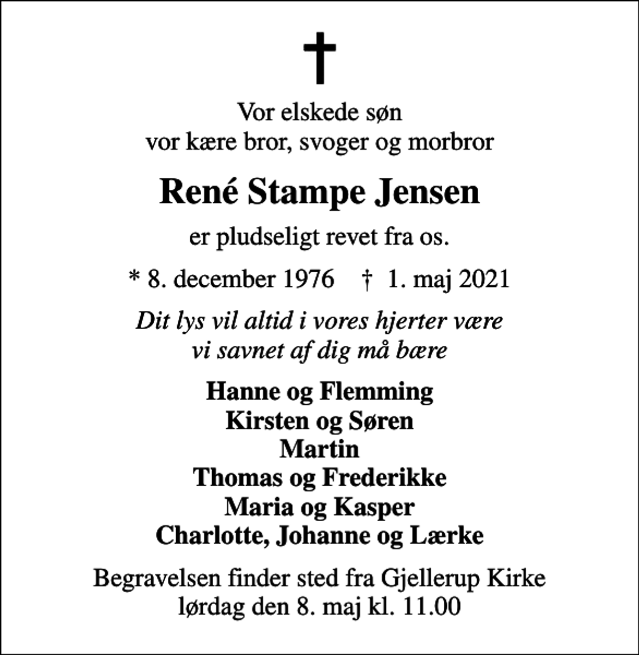 <p>Vor elskede søn vor kære bror, svoger og morbror<br />René Stampe Jensen<br />er pludseligt revet fra os.<br />* 8. december 1976 ✝ 1. maj 2021<br />Dit lys vil altid i vores hjerter være vi savnet af dig må bære<br />Hanne og Flemming Kirsten og Søren Martin Thomas og Frederikke Maria og Kasper Charlotte, Johanne og Lærke<br />Begravelsen finder sted fra Gjellerup Kirke lørdag den 8. maj kl. 11.00</p>