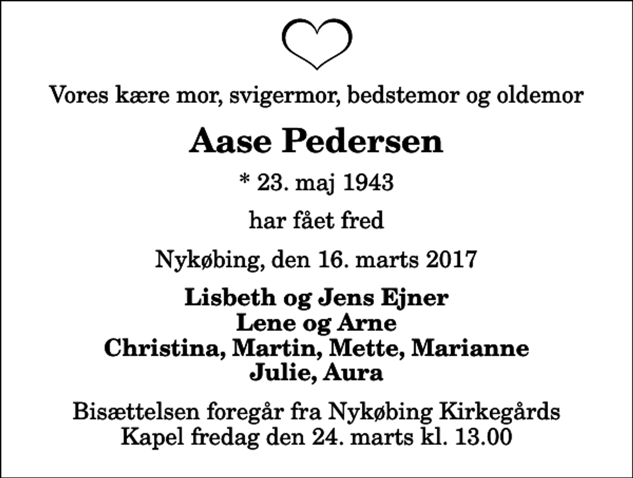 <p>Vores kære mor, svigermor, bedstemor og oldemor<br />Aase Pedersen<br />* 23. maj 1943<br />har fået fred<br />Nykøbing, den 16. marts 2017<br />Lisbeth og Jens Ejner Lene og Arne Christina, Martin, Mette, Marianne Julie, Aura<br />Bisættelsen foregår fra Nykøbing Kirkegårds Kapel fredag den 24. marts kl. 13.00</p>