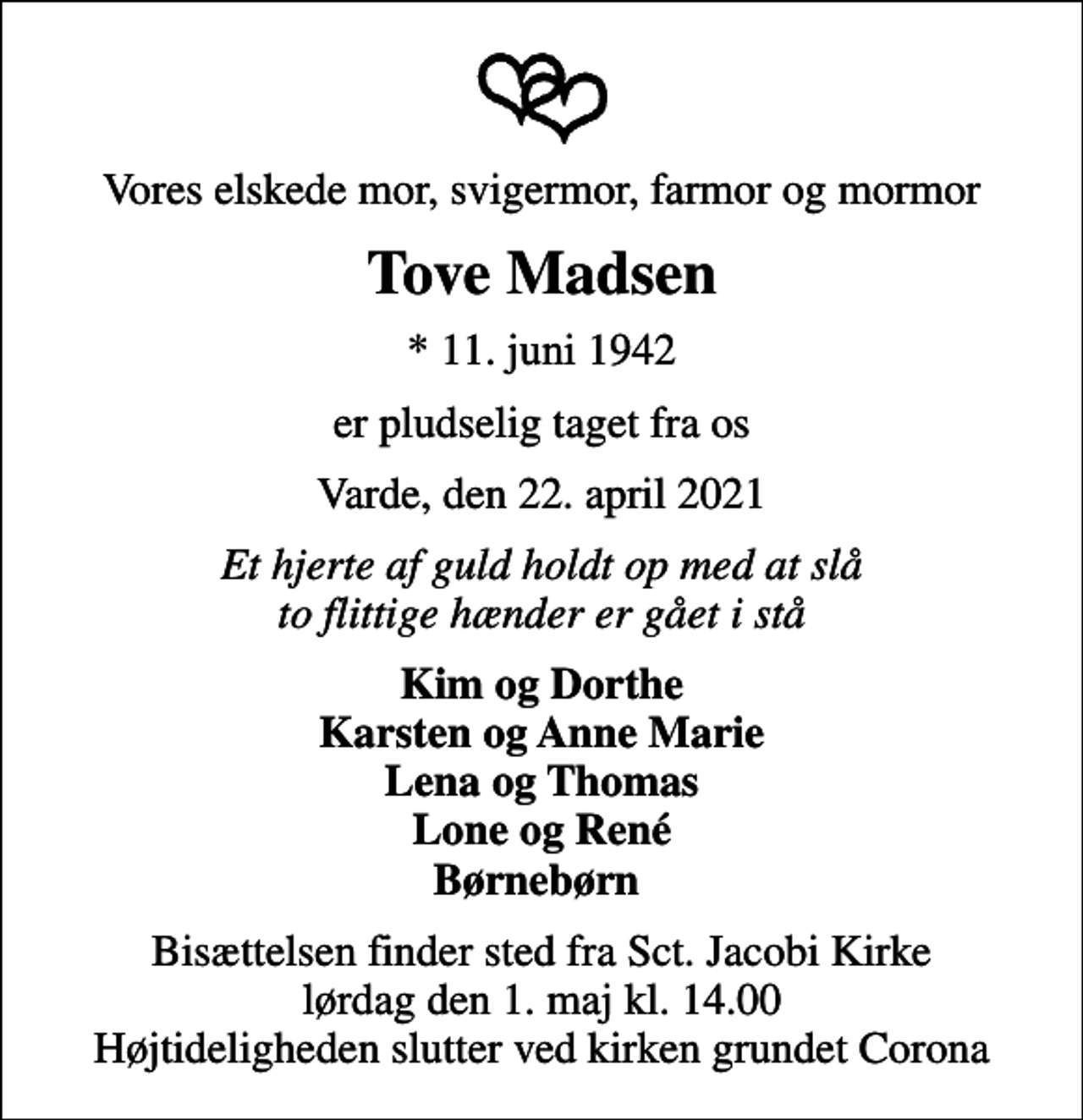 <p>Vores elskede mor, svigermor, farmor og mormor<br />Tove Madsen<br />* 11. juni 1942<br />er pludselig taget fra os<br />Varde, den 22. april 2021<br />Et hjerte af guld holdt op med at slå to flittige hænder er gået i stå<br />Kim og Dorthe Karsten og Anne Marie Lena og Thomas Lone og René Børnebørn<br />Bisættelsen finder sted fra Sct. Jacobi Kirke lørdag den 1. maj kl. 14.00 Højtideligheden slutter ved kirken grundet Corona</p>