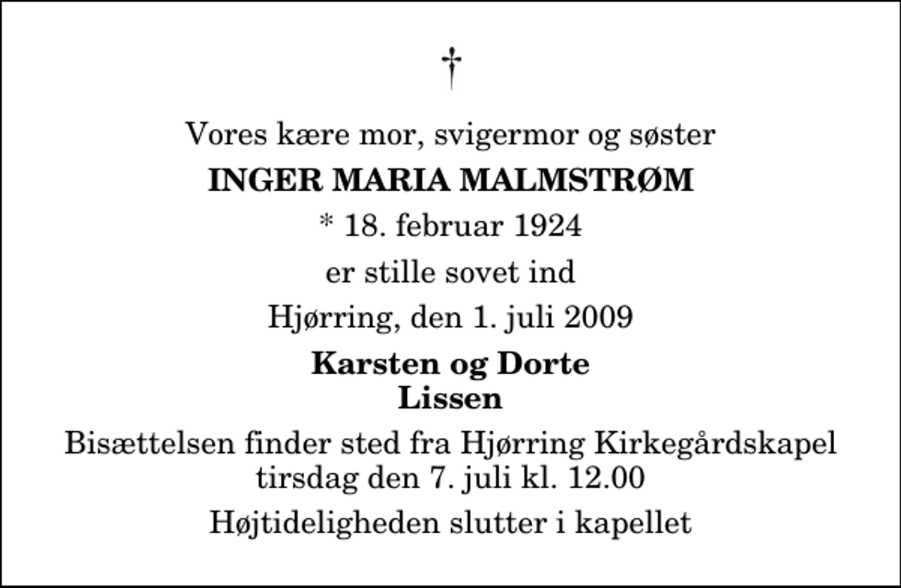 <p>Vores kære mor, svigermor og søster<br />Inger Maria Malmstrøm<br />* 18. februar 1924<br />er stille sovet ind<br />Hjørring, den 1. juli 2009<br />Karsten og Dorte Lissen<br />Bisættelsen finder sted fra Hjørring Kirkegårds Kapel tirsdag den 7. juli kl. 12.00 Højtideligheden slutter i kapellet</p>