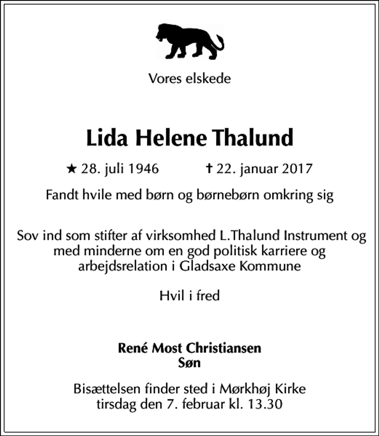 <p>Vores elskede</p><p>Lida Helene Thalund<br />* 28. juli 1946 ✝ 22. januar 2017<br />Fandt hvile med børn og børnebørn omkring sig<br />Sov ind som stifter af virksomhed L.Thalund Instrument og med minderne om en god politisk karriere og arbejdsrelation i Gladsaxe Kommune Hvil i fred</p><p>René Most Christiansen Søn<br />Bisættelsen finder sted i Mørkhøj Kirke tirsdag den 7. februar kl. 13.30</p>