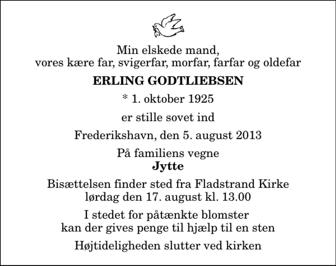 <p>Min elskede mand, vores kære far, svigerfar, morfar, farfar og oldefar<br />Erling Godtliebsen<br />* 1. oktober 1925<br />er stille sovet ind<br />Frederikshavn, den 5. august 2013<br />På familiens vegne<br />Jytte<br />Bisættelsen finder sted fra Fladstrand Kirke lørdag den 17. august kl. 13.00 I stedet for påtænkte blomster kan der gives penge til hjælp til en sten<br />Højtideligheden slutter ved kirken</p>