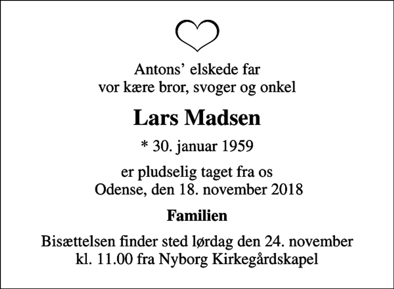 <p>Antons elskede far vor kære bror, svoger og onkel<br />Lars Madsen<br />* 30. januar 1959<br />er pludselig taget fra os Odense, den 18. november 2018<br />Familien<br />Bisættelsen finder sted lørdag den 24. november kl. 11.00 fra Nyborg Kirkegårdskapel</p>