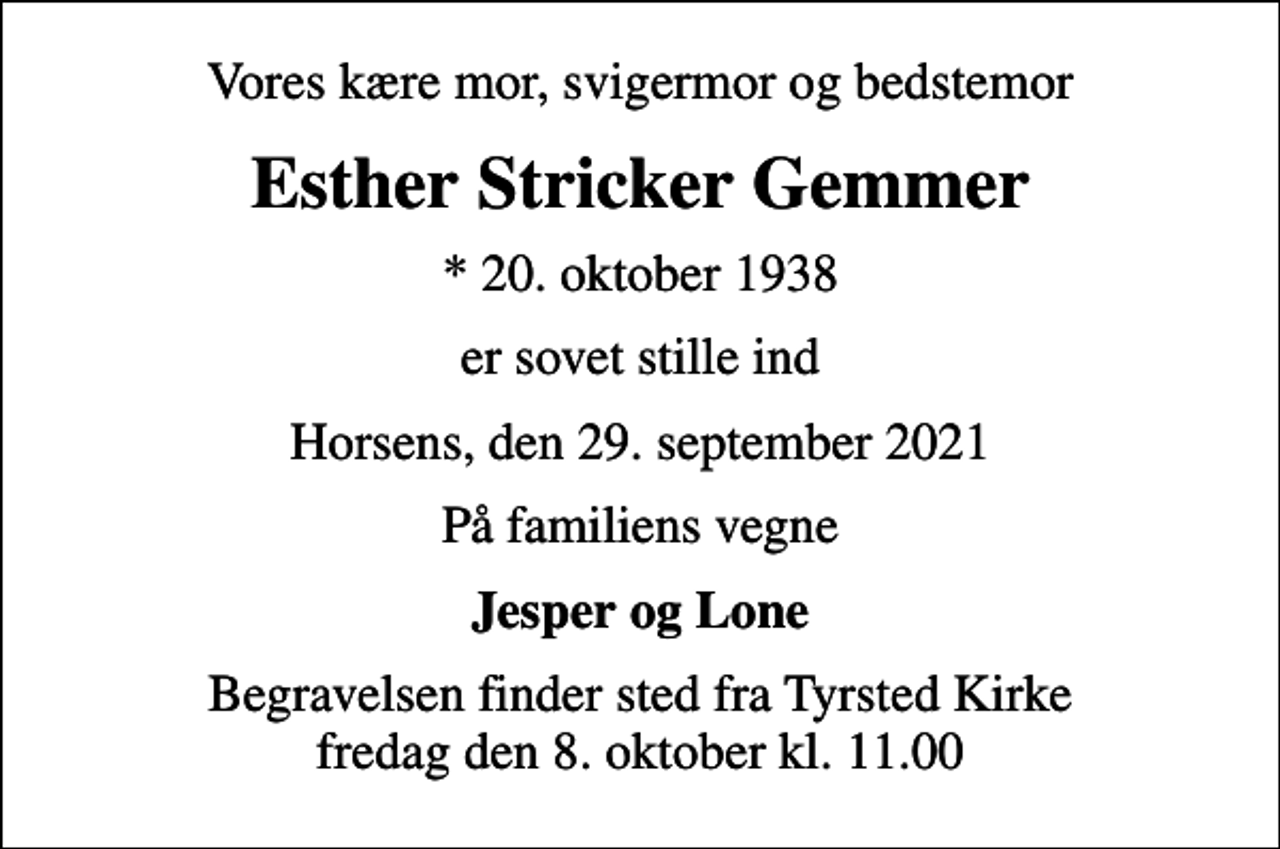 <p>Vores kære mor, svigermor og bedstemor<br />Esther Stricker Gemmer<br />* 20. oktober 1938<br />er sovet stille ind<br />Horsens, den 29. september 2021<br />På familiens vegne<br />Jesper og Lone<br />Begravelsen finder sted fra Tyrsted Kirke fredag den 8. oktober kl. 11.00</p>