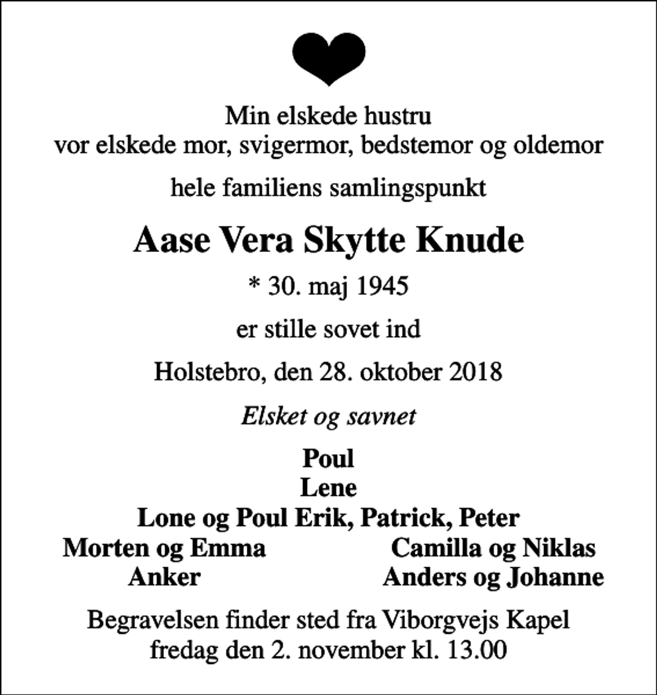 <p>Min elskede hustru vor elskede mor, svigermor, bedstemor og oldemor<br />hele familiens samlingspunkt<br />Aase Vera Skytte Knude<br />* 30. maj 1945<br />er stille sovet ind<br />Holstebro, den 28. oktober 2018<br />Elsket og savnet<br />Poul Lene Lone og Poul Erik, Patrick, Peter<br />Morten og Emma<br />Camilla og Niklas<br />Anker<br />Anders og Johanne<br />Begravelsen finder sted fra Viborgvejs Kapel fredag den 2. november kl. 13.00</p>