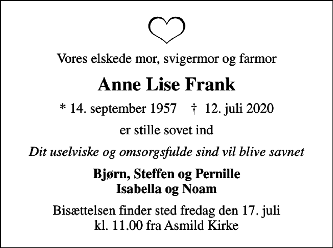 <p>Vores elskede mor, svigermor og farmor<br />Anne Lise Frank<br />* 14. september 1957 ✝ 12. juli 2020<br />er stille sovet ind<br />Dit uselviske og omsorgsfulde sind vil blive savnet<br />Bjørn, Steffen og Pernille Isabella og Noam<br />Bisættelsen finder sted fredag den 17. juli kl. 11.00 fra Asmild Kirke</p>