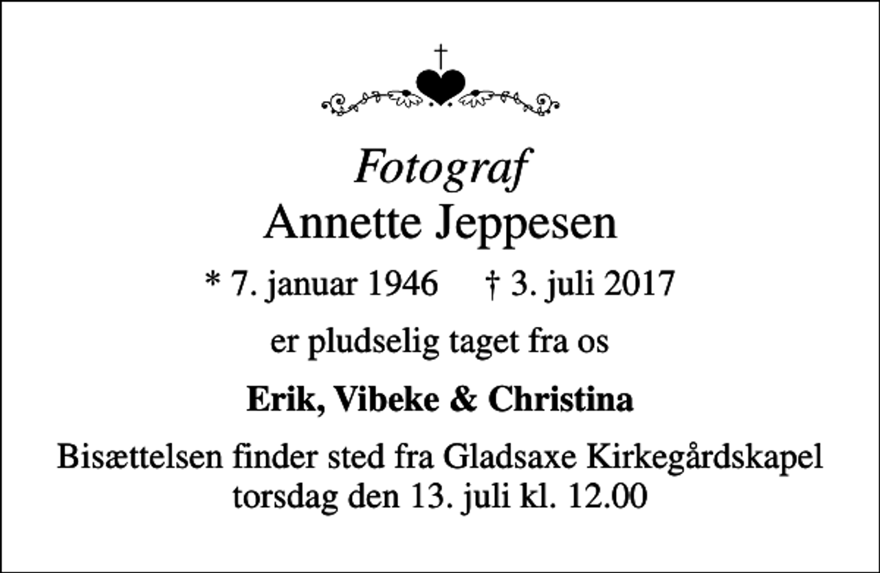 <p><!--filtered-->Fotograf<!--filtered--> Annette Jeppesen<br />* 7. januar 1946 3. juli 2017<br />er pludselig taget fra os<br />Erik, Vibeke &amp; Christina<br />Bisættelsen finder sted fra Gladsaxe Kirkegårdskapel torsdag den 13. juli kl. 12.00</p>