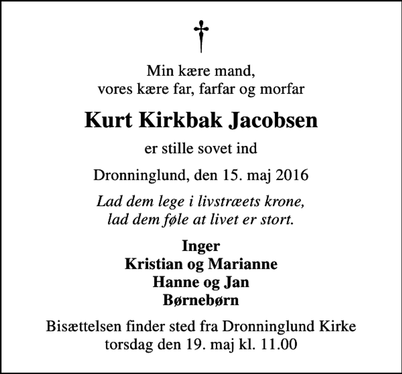 <p>Min kære mand, vores kære far, farfar og morfar<br />Kurt Kirkbak Jacobsen<br />er stille sovet ind<br />Dronninglund, den 15. maj 2016<br />Lad dem lege i livstræets krone, lad dem føle at livet er stort.<br />Inger Kristian og Marianne Hanne og Jan Børnebørn<br />Bisættelsen finder sted fra Dronninglund Kirke torsdag den 19. maj kl. 11.00</p>