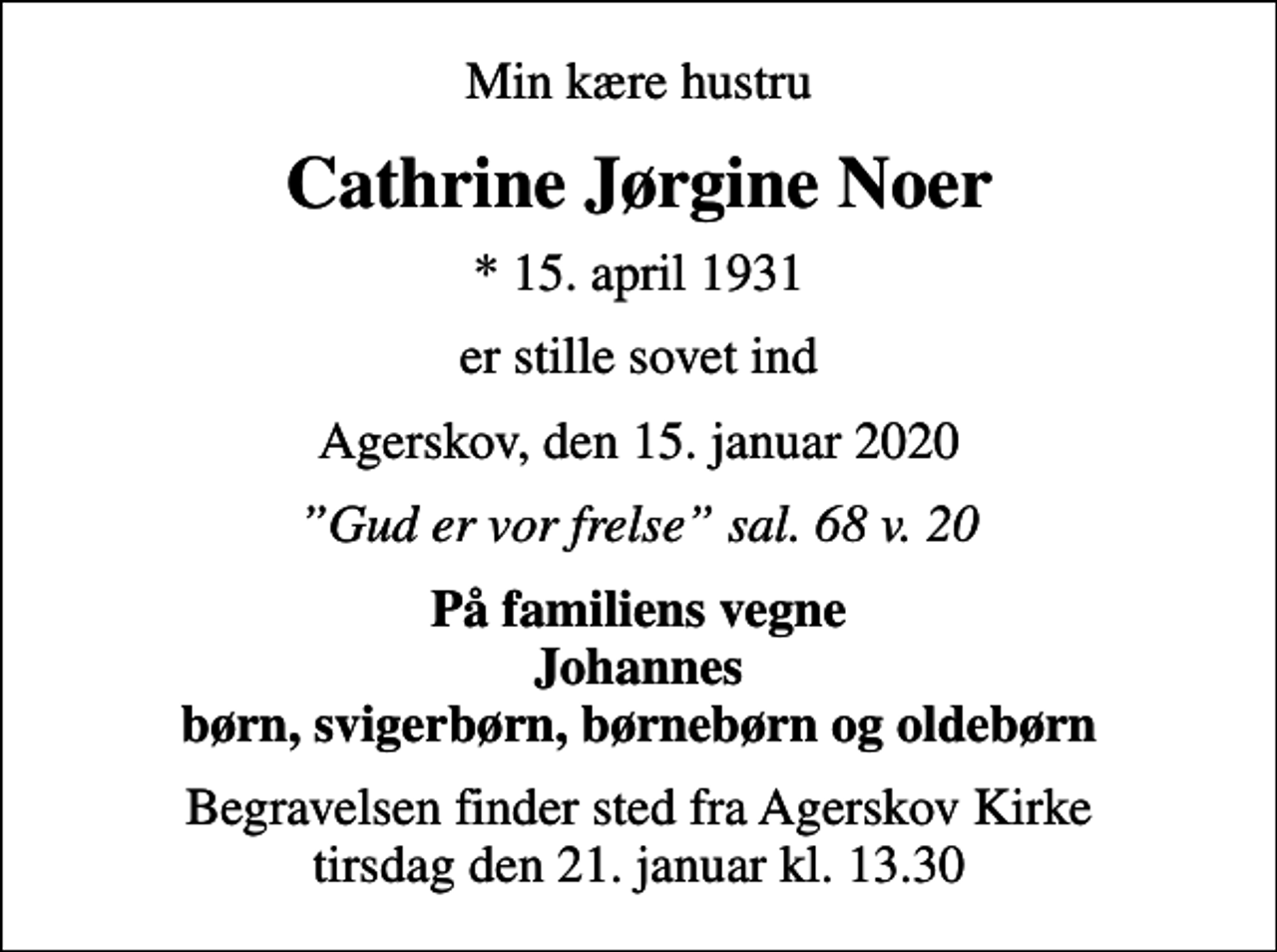<p>Min kære hustru<br />Cathrine Jørgine Noer<br />* 15. april 1931<br />er stille sovet ind<br />Agerskov, den 15. januar 2020<br />Gud er vor frelse sal. 68 v. 20<br />På familiens vegne Johannes børn, svigerbørn, børnebørn og oldebørn<br />Begravelsen finder sted fra Agerskov Kirke tirsdag den 21. januar kl. 13.30</p>
