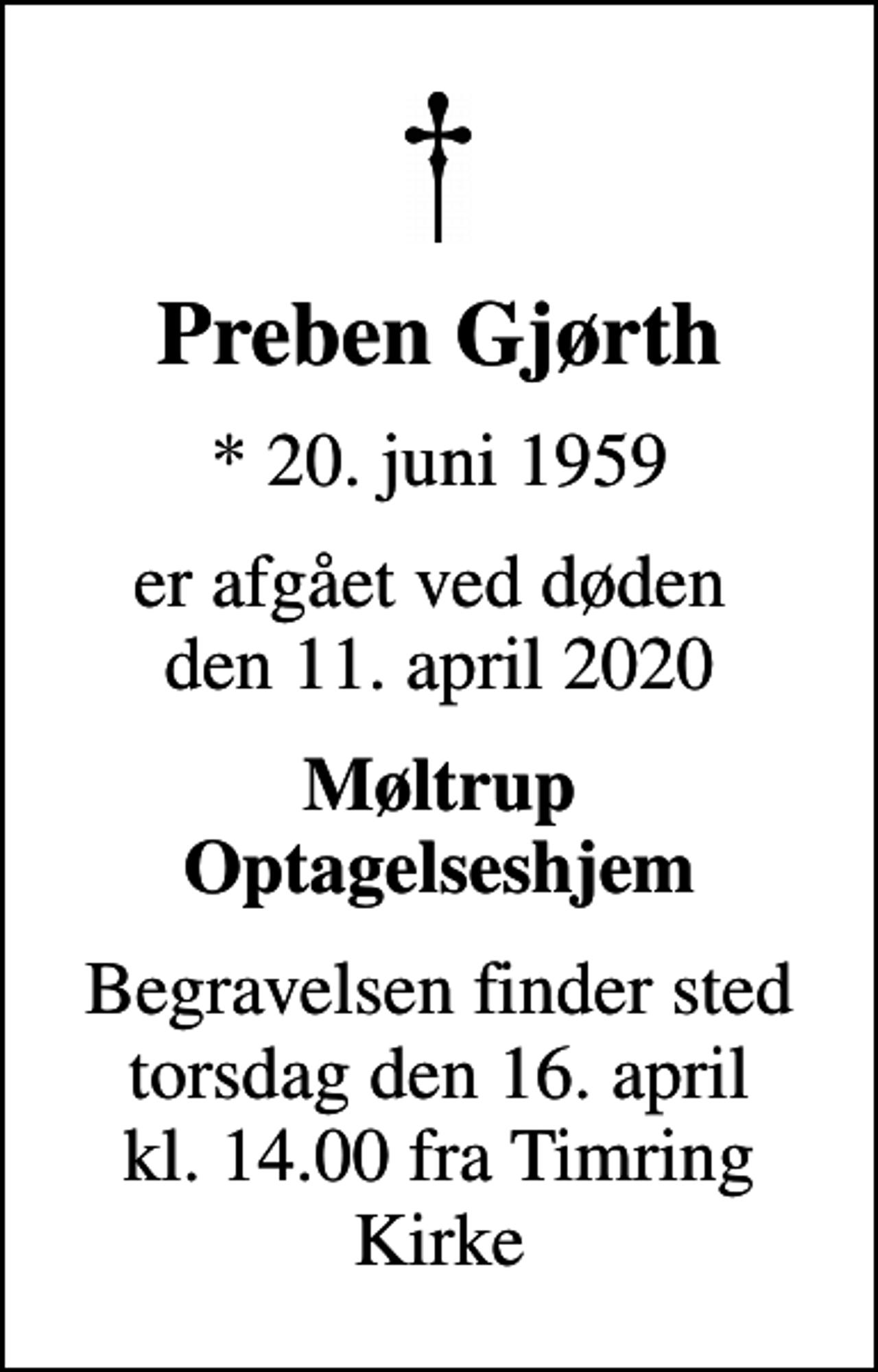 <p>Preben Gjørth<br />* 20. juni 1959<br />er afgået ved døden den 11. april 2020<br />Møltrup Optagelseshjem<br />Begravelsen finder sted torsdag den 16. april kl. 14.00 fra Timring Kirke</p>