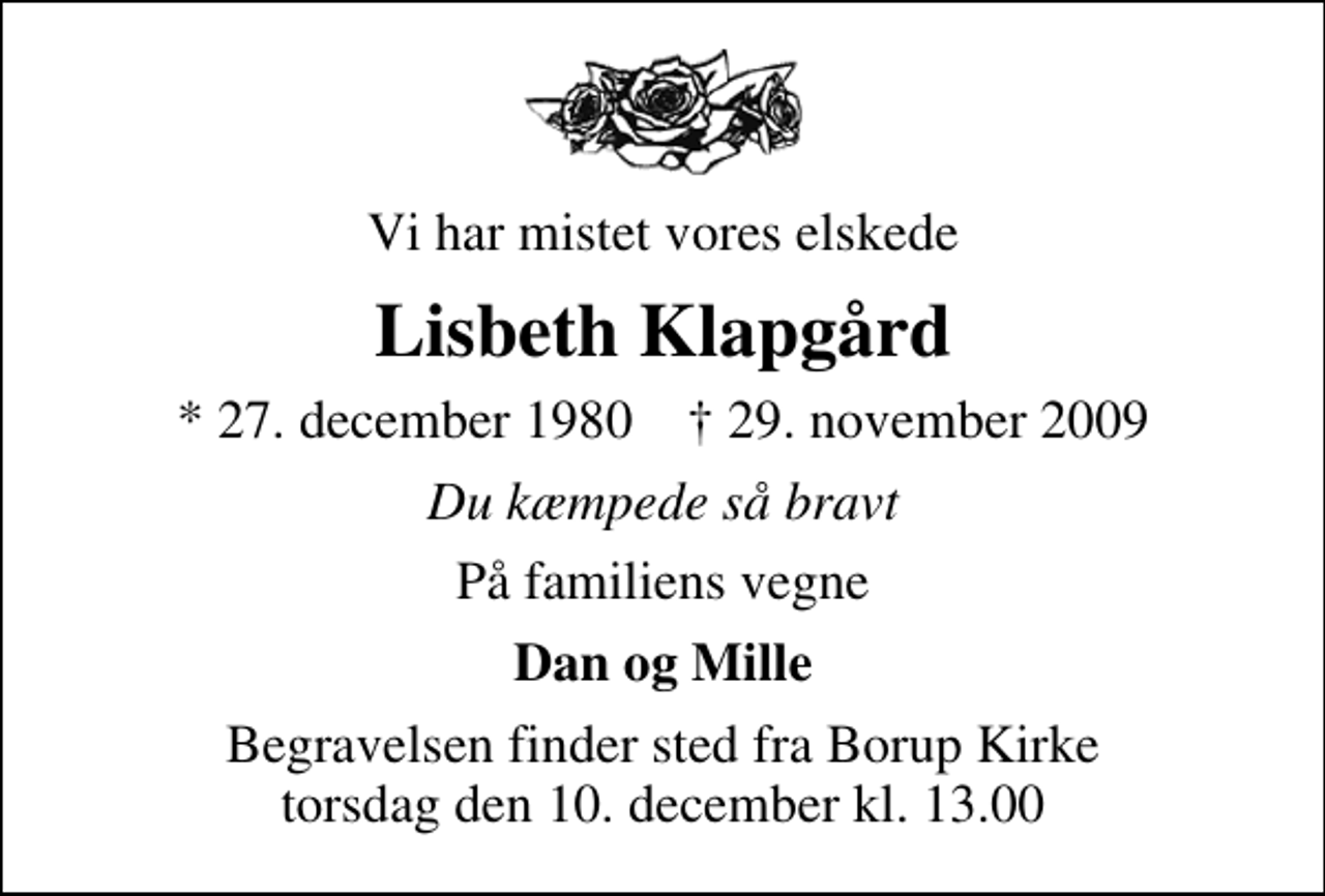 <p>Vi har mistet vores elskede<br />Lisbeth Klapgård<br />* 27. december 1980 ✝ 29. november 2009<br />Du kæmpede så bravt<br />På familiens vegne<br />Dan og Mille<br />Begravelsen finder sted fra Borup Kirke torsdag den 10. december kl. 13.00</p>