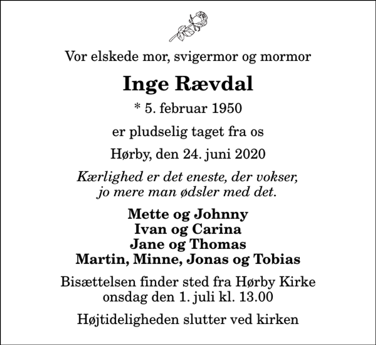 <p>Vor elskede mor, svigermor og mormor<br />Inge Rævdal<br />* 5. februar 1950<br />er pludselig taget fra os<br />Hørby, den 24. juni 2020<br />Kærlighed er det eneste, der vokser, jo mere man ødsler med det.<br />Mette og Johnny Ivan og Carina Jane og Thomas Martin, Minne, Jonas og Tobias<br />Bisættelsen finder sted fra Hørby Kirke onsdag den 1. juli kl. 13.00 Højtideligheden slutter ved kirken</p>