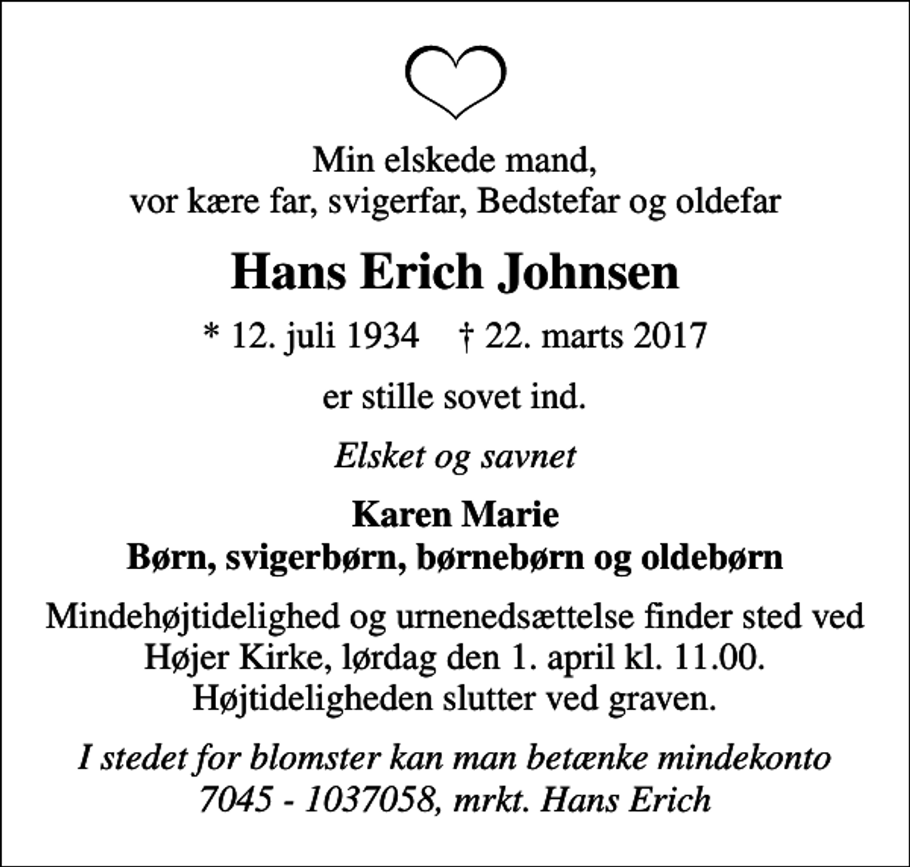 <p>Min elskede mand, vor kære far, svigerfar, Bedstefar og oldefar<br />Hans Erich Johnsen<br />* 12. juli 1934 ✝ 22. marts 2017<br />er stille sovet ind.<br />Elsket og savnet<br />Karen Marie Børn, svigerbørn, børnebørn og oldebørn<br />Mindehøjtidelighed og urnenedsættelse finder sted ved Højer Kirke, lørdag den 1. april kl. 11.00. Højtideligheden slutter ved graven.<br />I stedet for blomster kan man betænke mindekonto 7045 - 1037058, mrkt. Hans Erich</p>