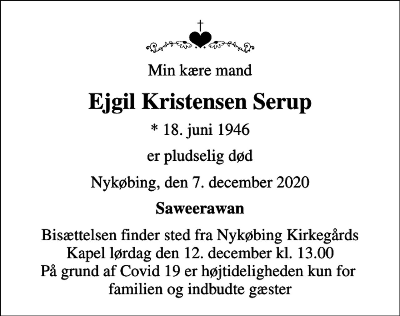 <p>Min kære mand<br />Ejgil Kristensen Serup<br />* 18. juni 1946<br />er pludselig død<br />Nykøbing, den 7. december 2020<br />Saweerawan<br />Bisættelsen finder sted fra Nykøbing Kirkegårds Kapel lørdag den 12. december kl. 13.00 På grund af Covid 19 er højtideligheden kun for familien og indbudte gæster</p>