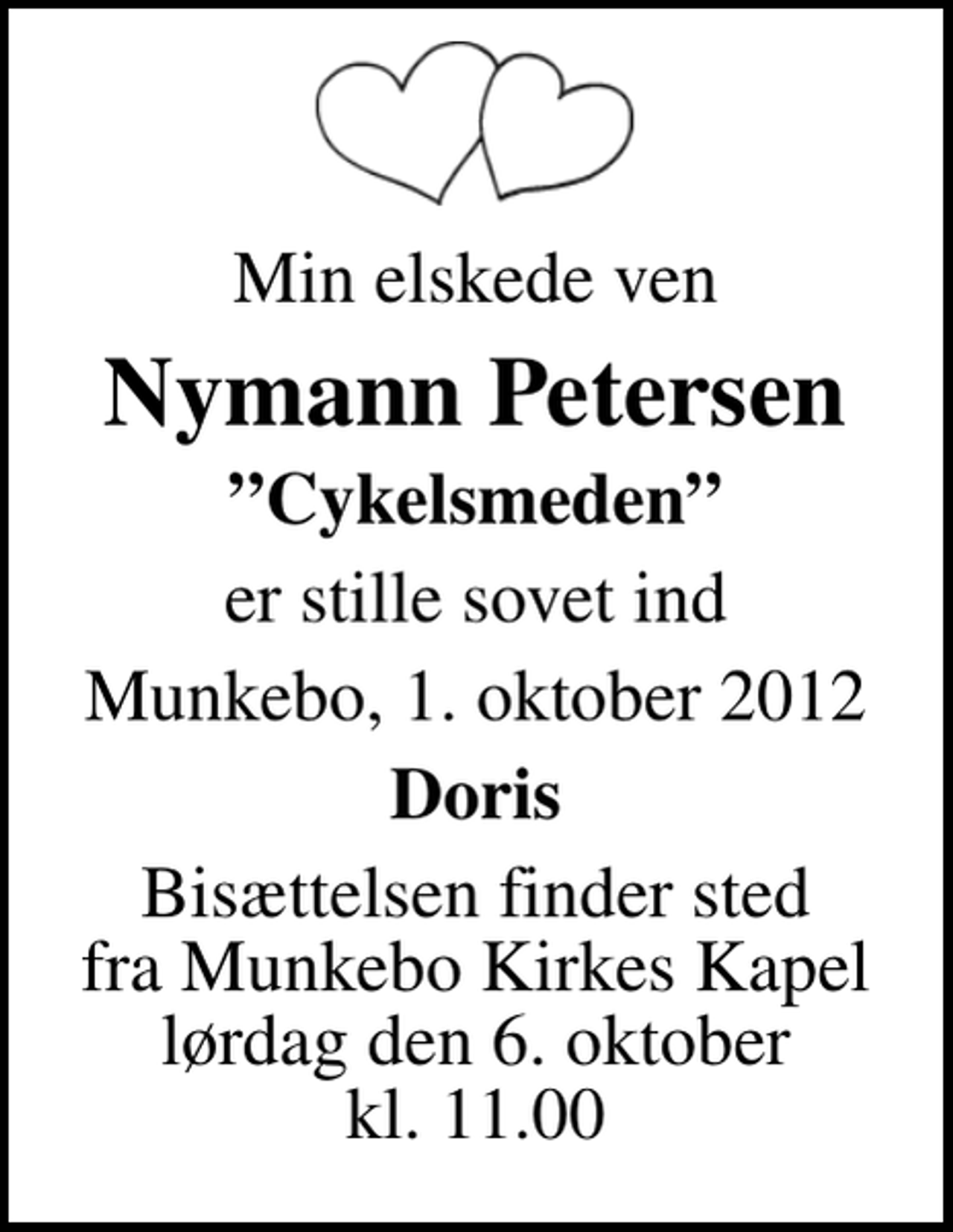 <p>Min elskede ven<br />Nymann Petersen<br />Cykelsmeden<br />er stille sovet ind<br />Munkebo, 1. oktober 2012<br />Doris<br />Bisættelsen finder sted fra Munkebo Kirkes Kapel lørdag den 6. oktober kl. 11.00</p>
