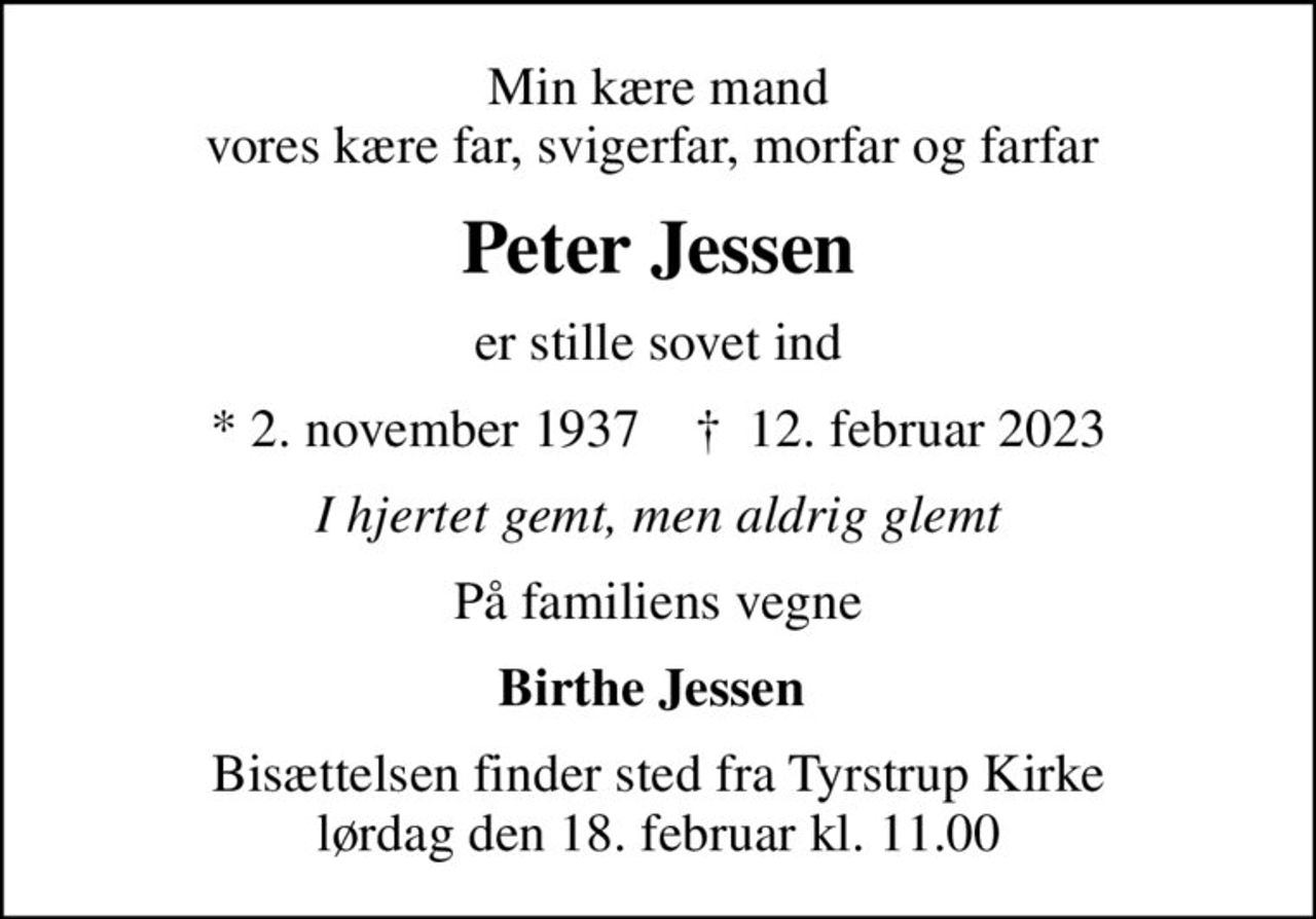 Min kære mand vores kære far, svigerfar, morfar og farfar 
Peter Jessen
er stille sovet ind
* 2. november 1937    ✝ 12. februar 2023
I hjertet gemt, men aldrig glemt
På familiens vegne
Birthe Jessen 
Bisættelsen finder sted fra Tyrstrup Kirke  lørdag den 18. februar kl. 11.00