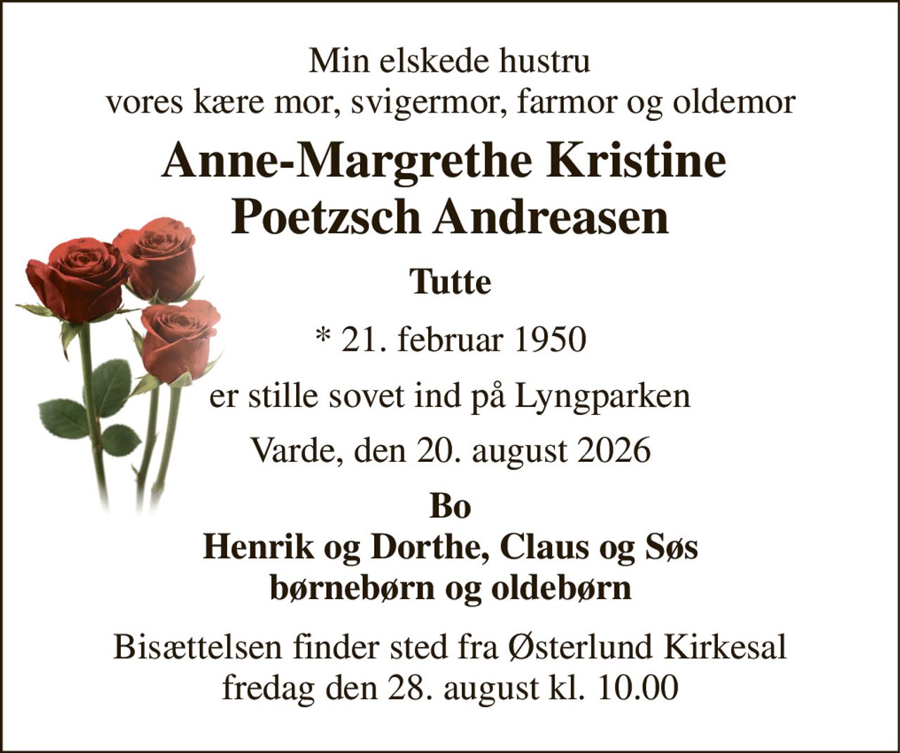 Min elskede hustru vores kære mor, svigermor, farmor og oldemor 
Anne-Margrethe Kristine  Poetzsch Andreasen 
Tutte 
*​ 21. februar 1950 
er stille sovet ind på Lyngparken 
Varde, den 20. august 2026 
Bo Henrik og Dorthe, Claus og Søs børnebørn og oldebørn 
Bisættelsen​ finder sted fra Østerlund Kirkesal​ fredag den 28. august​ kl. 10.00