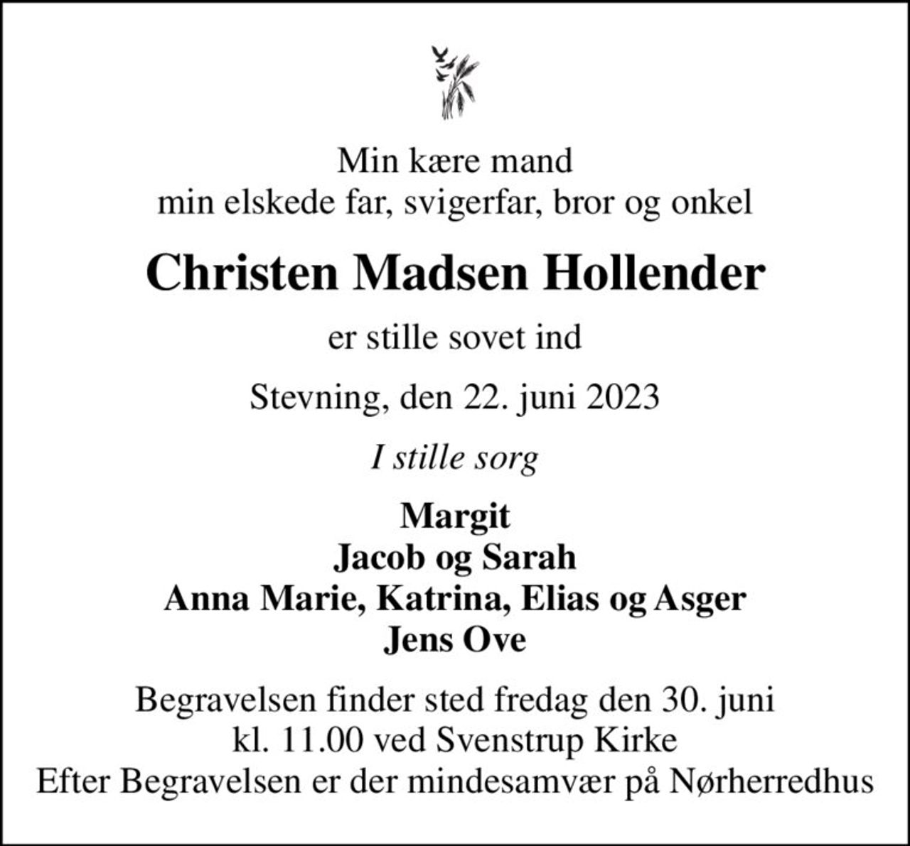Min kære mand min elskede far, svigerfar, bror og onkel
Christen Madsen Hollender
er stille sovet ind
Stevning, den 22. juni 2023
I stille sorg
Margit Jacob og Sarah Anna Marie, Katrina, Elias og Asger Jens Ove
Begravelsen finder sted fredag den 30. juni kl. 11.00 ved Svenstrup Kirke Efter Begravelsen er der mindesamvær på Nørherredhus
