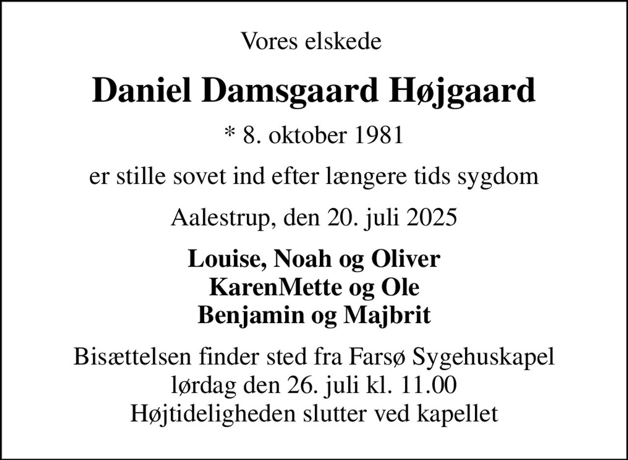 Vores elskede 
Daniel Damsgaard Højgaard
* 8. oktober 1981
er stille sovet ind efter længere tids sygdom
Aalestrup, den 20. juli 2025
Louise, Noah og Oliver KarenMette og Ole Benjamin og Majbrit
Bisættelsen finder sted fra Farsø Sygehuskapel  lørdag den 26. juli kl. 11.00  Højtideligheden slutter ved kapellet