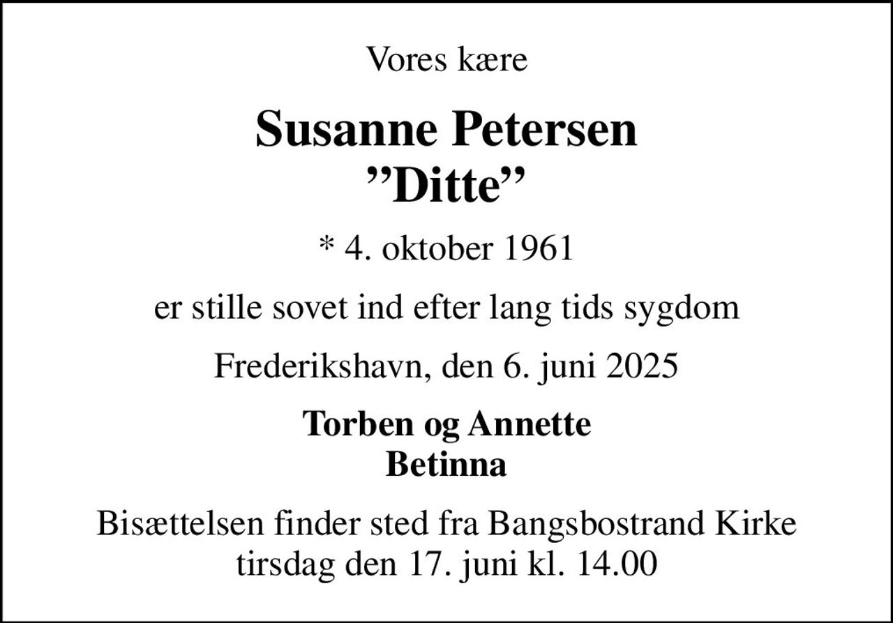 Vores kære
Susanne Petersen Ditte
* 4. oktober 1961
er stille sovet ind efter lang tids sygdom
Frederikshavn, den 6. juni 2025
Torben og Annette Betinna
Bisættelsen finder sted fra Bangsbostrand Kirke  tirsdag den 17. juni kl. 14.00