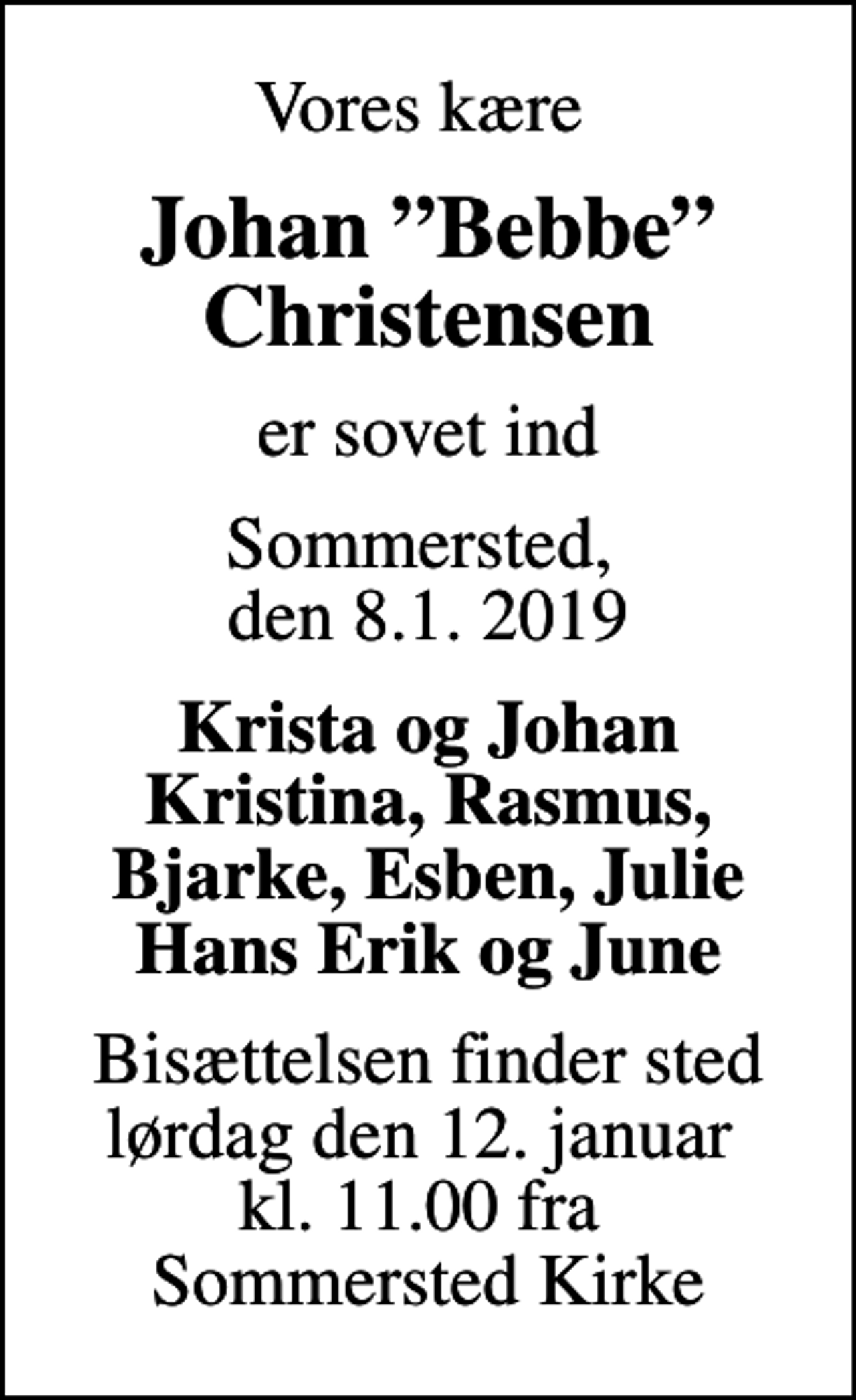 <p>Vores kære<br />Johan Bebbe Christensen<br />er sovet ind<br />Sommersted, den 8.1. 2019<br />Krista og Johan Kristina, Rasmus, Bjarke, Esben, Julie Hans Erik og June<br />Bisættelsen finder sted lørdag den 12. januar kl. 11.00 fra Sommersted Kirke</p>