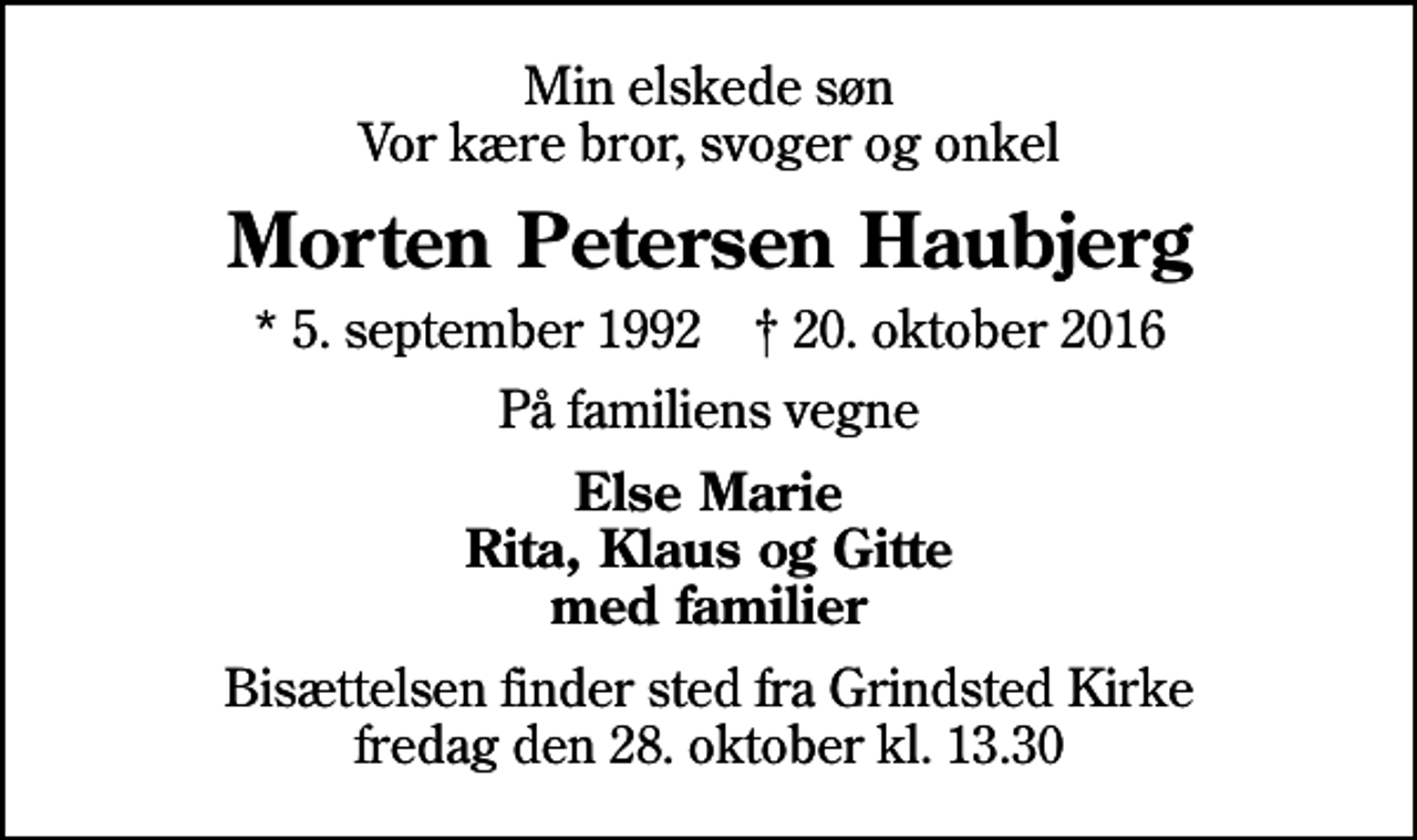 <p>Min elskede søn Vor kære bror, svoger og onkel<br />Morten Petersen Haubjerg<br />* 5. september 1992 ✝ 20. oktober 2016<br />På familiens vegne<br />Else Marie Rita, Klaus og Gitte med familier<br />Bisættelsen finder sted fra Grindsted Kirke fredag den 28. oktober kl. 13.30</p>