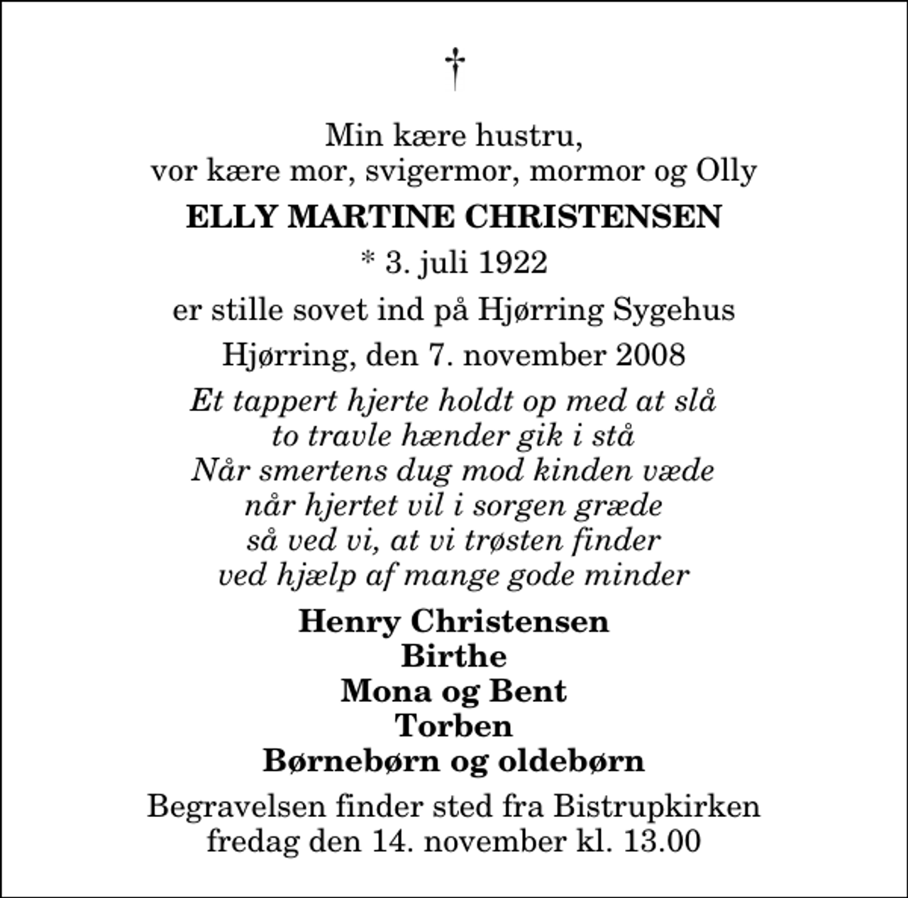 <p>Min kære hustru, vor kære mor, svigermor, mormor og Olly<br />Elly Martine Christensen<br />* 3. juli 1922<br />er stille sovet ind på Hjørring Sygehus<br />Hjørring, den 7. november 2008<br />Et tappert hjerte holdt op med at slå to travle hænder gik i stå Når smertens dug mod kinden væde når hjertet vil i sorgen græde så ved vi, at vi trøsten finder ved hjælp af mange gode minder<br />Henry Christensen Birthe Mona og Bent Torben Børnebørn og oldebørn<br />Begravelsen finder sted fra Bistrup Kirke fredag den 14. november kl. 13.00</p>