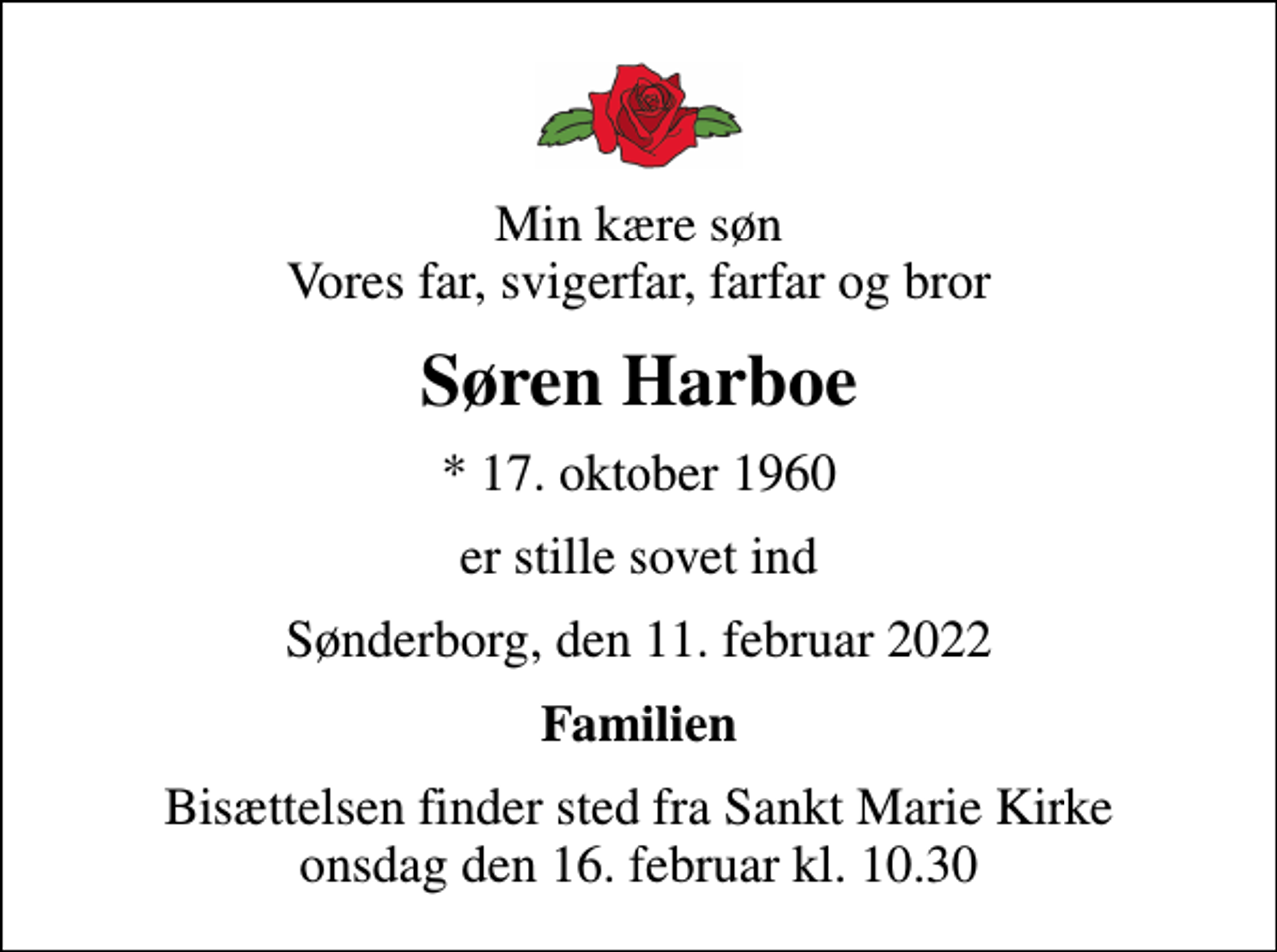 <p>Min kære søn Vores far, svigerfar, farfar og bror<br />Søren Harboe<br />* 17. oktober 1960<br />er stille sovet ind<br />Sønderborg, den 11. februar 2022<br />Familien<br />Bisættelsen finder sted fra Sankt Marie Kirke onsdag den 16. februar kl. 10.30</p>