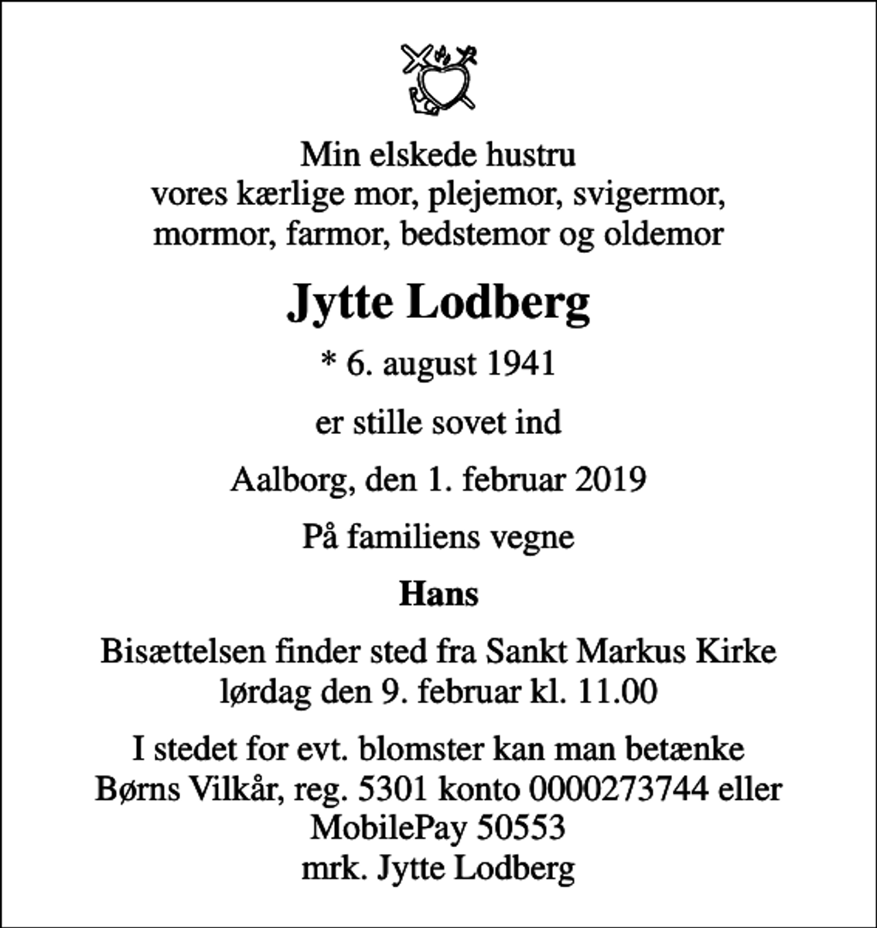 <p>Min elskede hustru vores kærlige mor, plejemor, svigermor, mormor, farmor, bedstemor og oldemor<br />Jytte Lodberg<br />* 6. august 1941<br />er stille sovet ind<br />Aalborg, den 1. februar 2019<br />På familiens vegne<br />Hans<br />Bisættelsen finder sted fra Sankt Markus Kirke lørdag den 9. februar kl. 11.00<br />I stedet for evt. blomster kan man betænke<br />Børns Vilkår reg.5301konto0000273744mrk. Jytte<br />Lodberg</p>