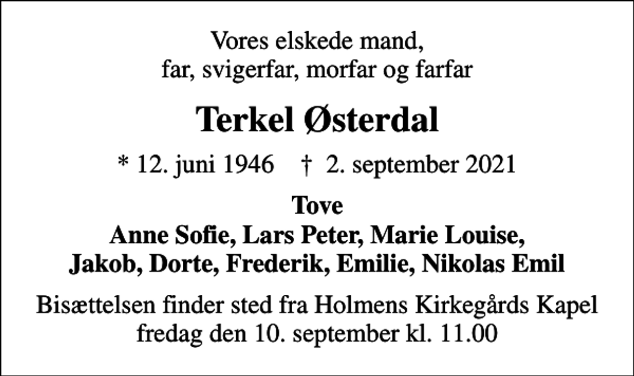 <p>Vores elskede mand, far, svigerfar, morfar og farfar<br />Terkel Østerdal<br />* 12. juni 1946 ✝ 2. september 2021<br />Tove Anne Sofie, Lars Peter, Marie Louise, Jakob, Dorte, Frederik, Emilie, Nikolas Emil<br />Bisættelsen finder sted fra Holmens Kirkegårds Kapel fredag den 10. september kl. 11.00</p>