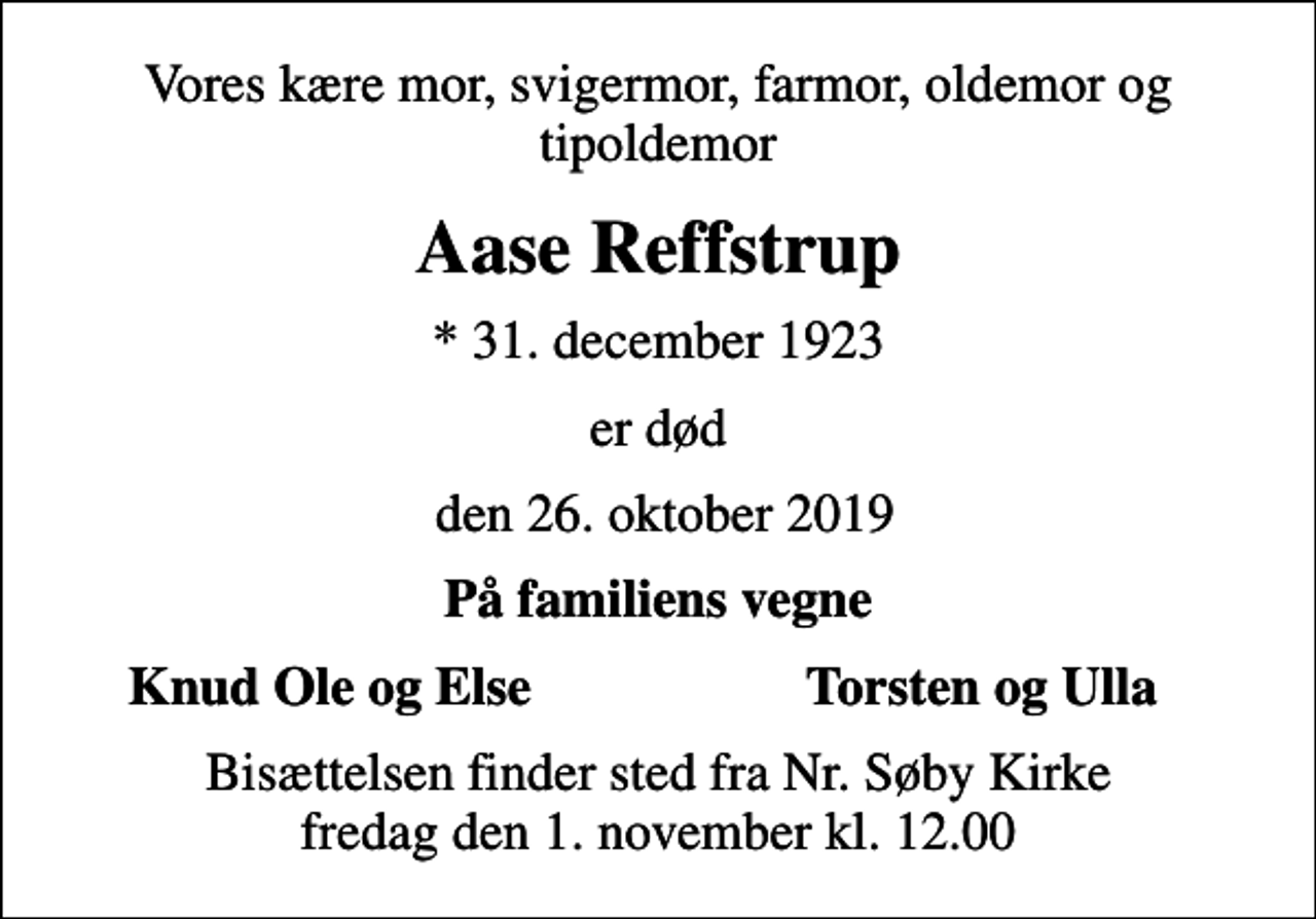 <p>Vores kære mor, svigermor, farmor, oldemor og tipoldemor<br />Aase Reffstrup<br />* 31. december 1923<br />er død<br />den 26. oktober 2019<br />På familiens vegne<br />Knud Ole og Else<br />Torsten og Ulla<br />Bisættelsen finder sted fra Nr. Søby Kirke fredag den 1. november kl. 12.00</p>