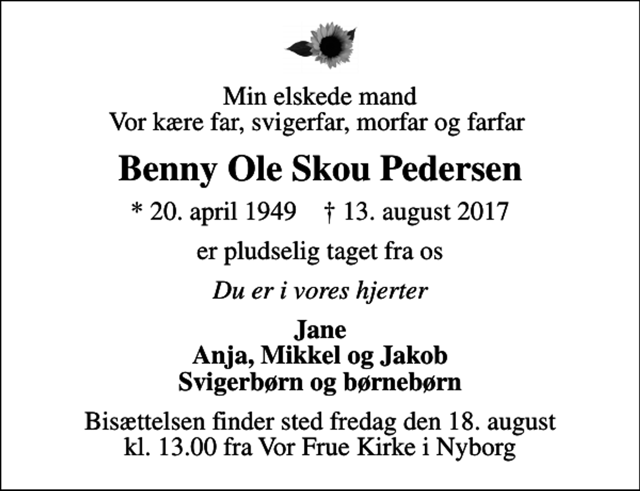 <p>Min elskede mand Vor kære far, svigerfar, morfar og farfar<br />Benny Ole Skou Pedersen<br />* 20. april 1949 ✝ 13. august 2017<br />er pludselig taget fra os<br />Du er i vores hjerter<br />Jane Anja, Mikkel og Jakob Svigerbørn og børnebørn<br />Bisættelsen finder sted fredag den 18. august kl. 13.00 fra Vor Frue Kirke i Nyborg</p>
