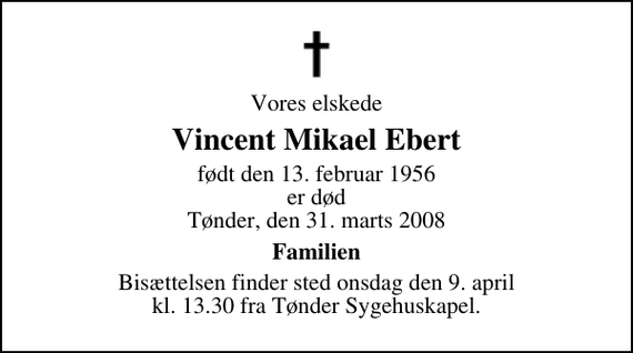 <p>Vores elskede<br />Vincent Mikael Ebert<br />født den 13. februar 1956 er død Tønder, den 31. marts 2008<br />Familien<br />Bisættelsen finder sted onsdag den 9. april kl. 13.00 fra Tønder Sygehuskapel</p>