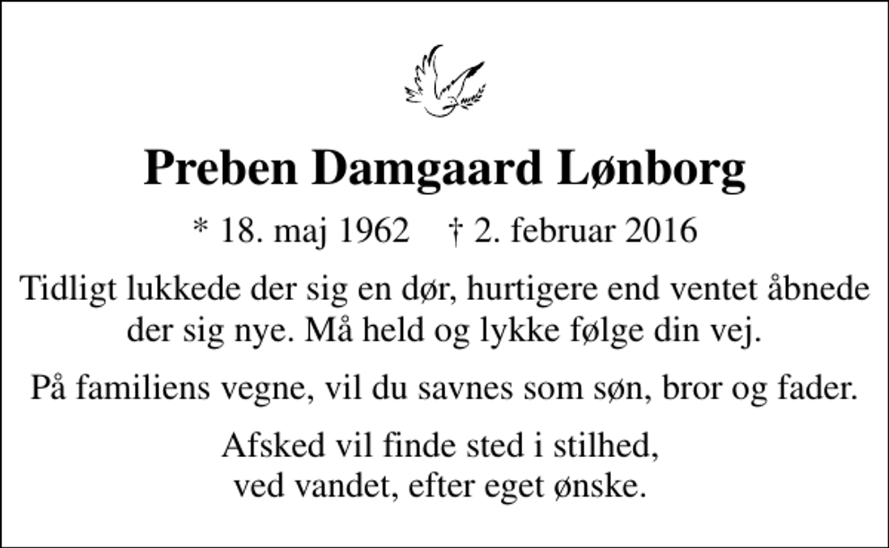 <p>Preben Damgaard Lønborg<br />* 18. maj 1962 ✝ 2. februar 2016<br />Tidligt lukkede der sig en dør, hurtigere end ventet åbnede der sig nye. Må held og lykke følge din vej.<br />På familiens vegne, vil du savnes som søn, bror og fader.<br />Afsked vil finde sted i stilhed, ved vandet, efter eget ønske.</p>