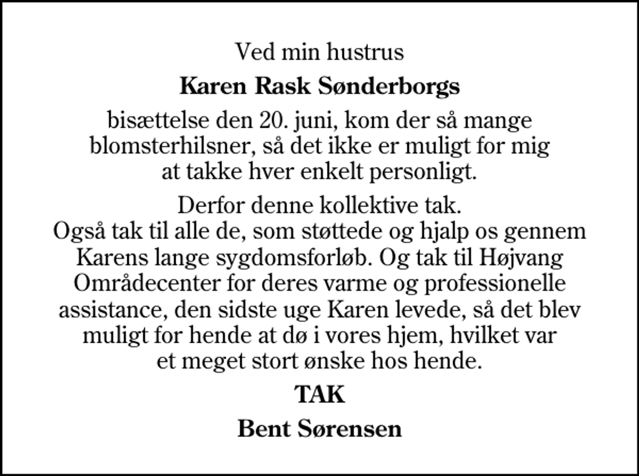 <p>Ved min hustrus<br />Karen Rask Sønderborgs<br />bisættelse den 20. juni, kom der så mange blomsterhilsner, så det ikke er muligt for mig at takke hver enkelt personligt.<br />Derfor denne kollektive tak. Også tak til alle de, som støttede og hjalp os gennem Karens lange sygdomsforløb. Og tak til Højvang Områdecenter for deres varme og professionelle assistance, den sidste uge Karen levede, så det blev muligt for hende at dø i vores hjem, hvilket var et meget stort ønske hos hende.<br />TAK<br />Bent Sørensen</p>