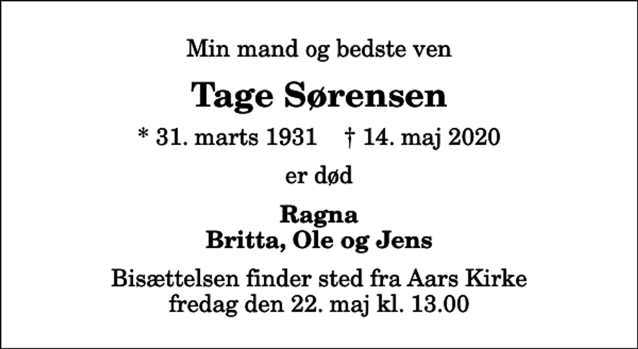 <p>Min mand og bedste ven<br />Tage Sørensen<br />* 31. marts 1931 ✝ 14. maj 2020<br />er død<br />Ragna Britta, Ole og Jens<br />Bisættelsen finder sted fra Aars Kirke fredag den 22. maj kl. 13.00</p>