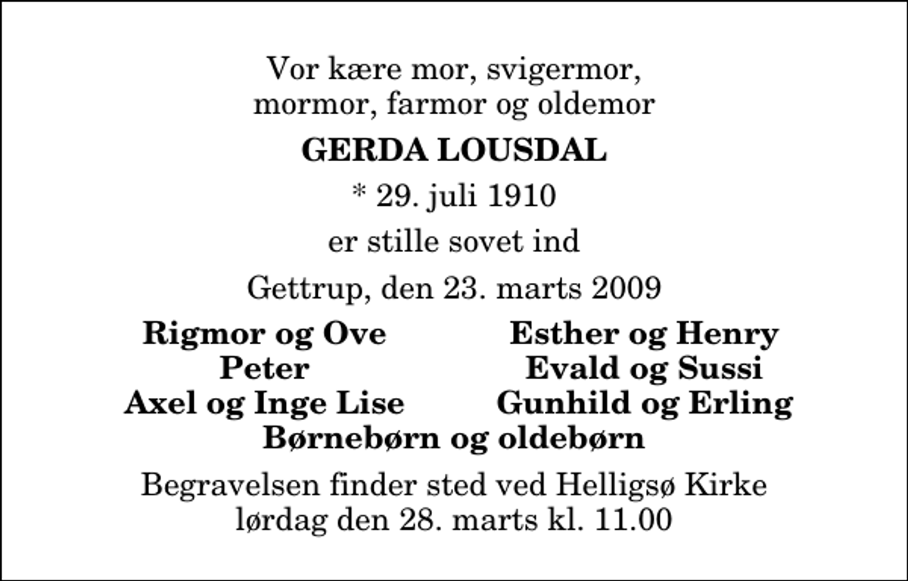 <p>Vor kære mor, svigermor, mormor, farmor og oldemor<br />Gerda Lousdal<br />* 29. juli 1910<br />er stille sovet ind<br />Gettrup, den 23. marts 2009<br />Rigmor og Ove<br />Esther og Henry<br />Peter<br />Evald og Sussi<br />Axel og Inge Lise<br />Gunhild og Erling<br />Begravelsen finder sted ved Helligsø Kirke lørdag den 28. marts kl. 11.00</p>