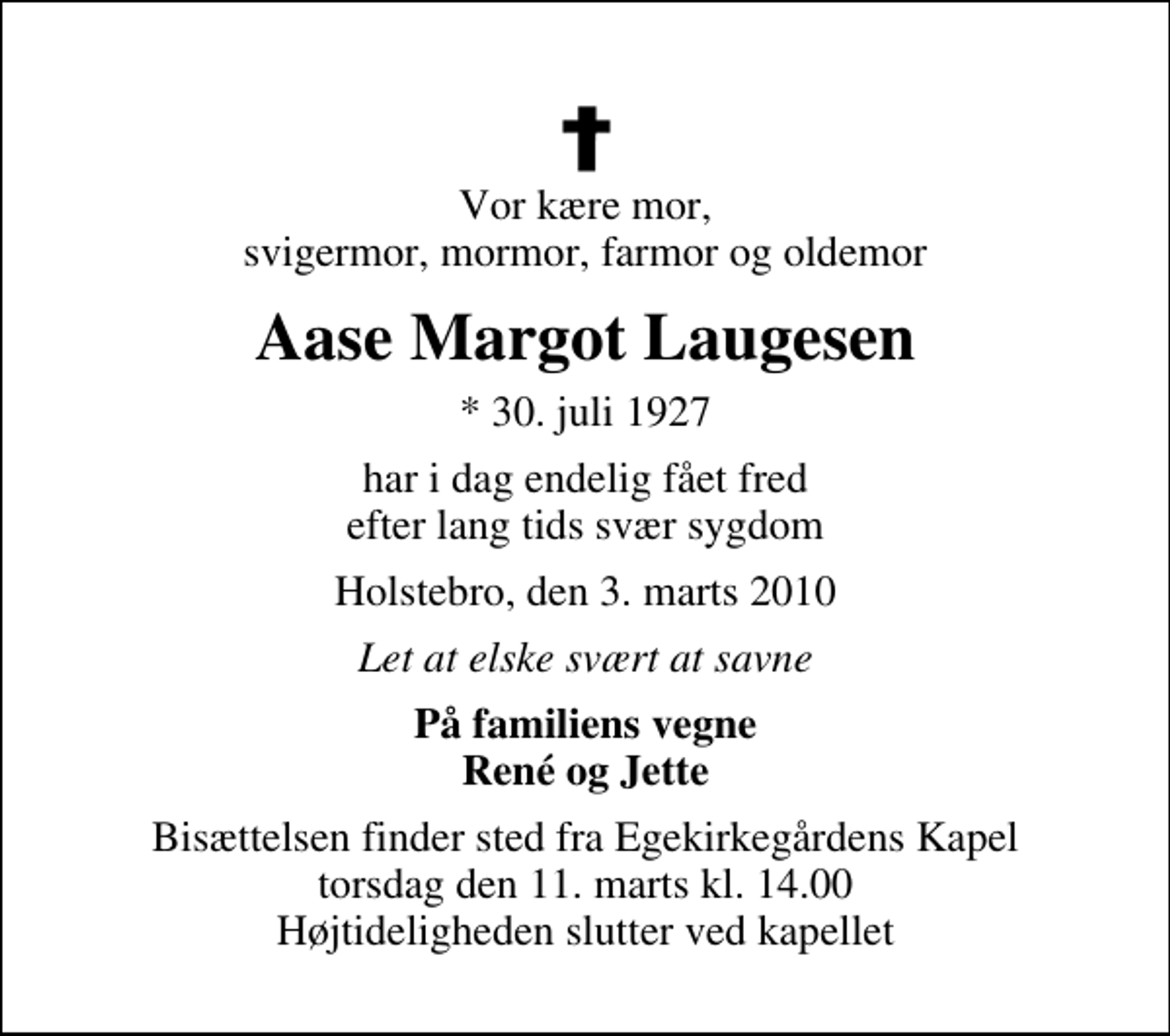 <p>Vor kære mor, svigermor, mormor, farmor og oldemor<br />Aase Margot Laugesen<br />* 30. juli 1927<br />har i dag endelig fået fred efter lang tids svær sygdom<br />Holstebro, den 3. marts 2010<br />Let at elske svært at savne<br />På familiens vegne René og Jette<br />Bisættelsen finder sted fra Egekirkegårdens Kapel torsdag den 11. marts kl. 14.00 Højtideligheden slutter ved kapellet</p>