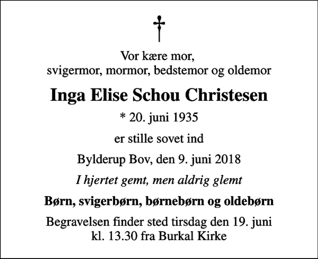 <p>Vor kære mor, svigermor, mormor, bedstemor og oldemor<br />Inga Elise Schou Christesen<br />* 20. juni 1935<br />er stille sovet ind<br />Bylderup Bov, den 9. juni 2018<br />I hjertet gemt, men aldrig glemt<br />Børn, svigerbørn, børnebørn og oldebørn<br />Begravelsen finder sted tirsdag den 19. juni kl. 13.30 fra Burkal Kirke</p>